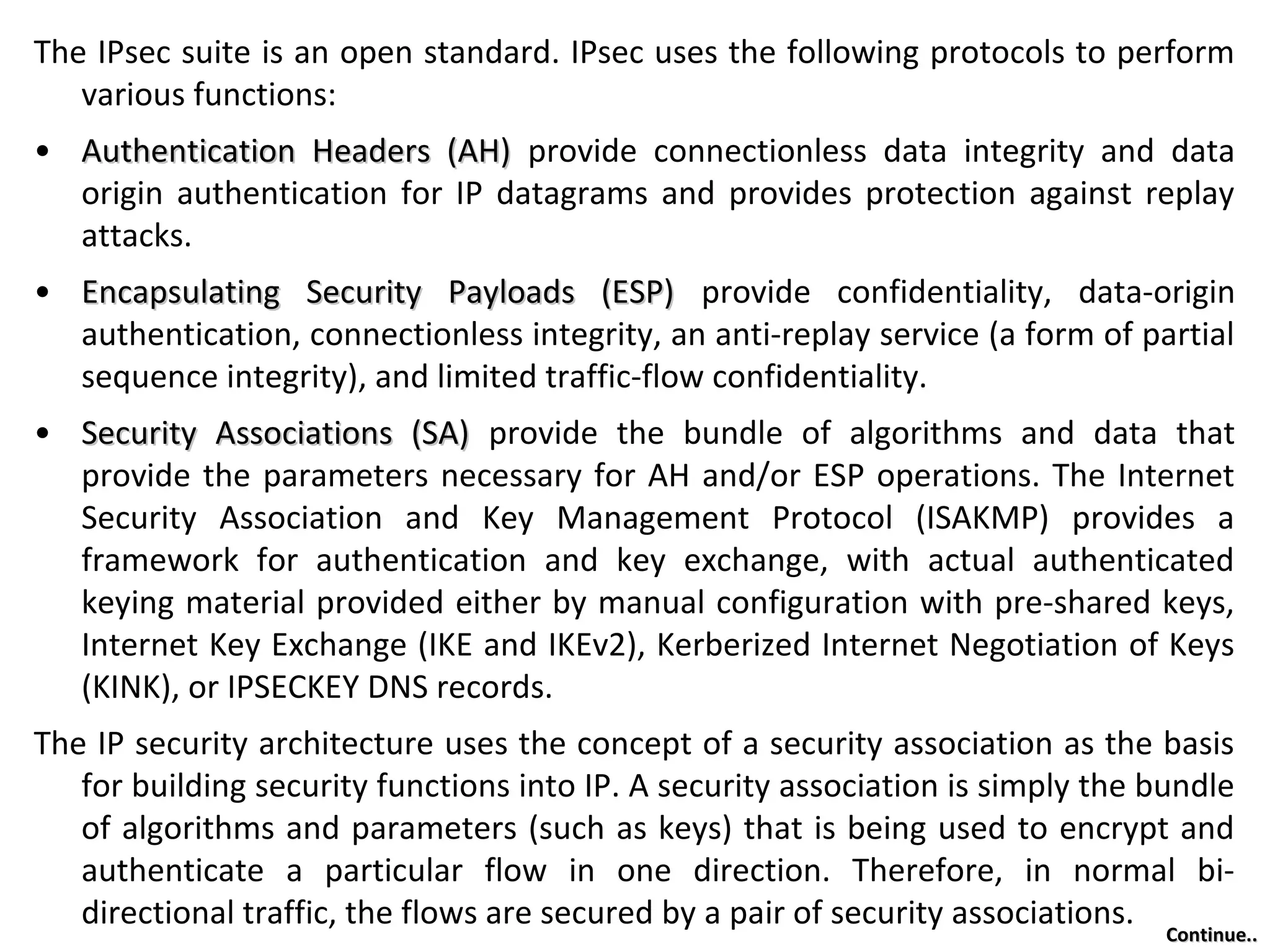 The IPsec suite is an open standard. IPsec uses the following protocols to perform
various functions:
• Authentication Headers (AH)Authentication Headers (AH) provide connectionless data integrity and data
origin authentication for IP datagrams and provides protection against replay
attacks.
• Encapsulating Security Payloads (ESP)Encapsulating Security Payloads (ESP) provide confidentiality, data-origin
authentication, connectionless integrity, an anti-replay service (a form of partial
sequence integrity), and limited traffic-flow confidentiality.
• Security Associations (SA)Security Associations (SA) provide the bundle of algorithms and data that
provide the parameters necessary for AH and/or ESP operations. The Internet
Security Association and Key Management Protocol (ISAKMP) provides a
framework for authentication and key exchange, with actual authenticated
keying material provided either by manual configuration with pre-shared keys,
Internet Key Exchange (IKE and IKEv2), Kerberized Internet Negotiation of Keys
(KINK), or IPSECKEY DNS records.
The IP security architecture uses the concept of a security association as the basis
for building security functions into IP. A security association is simply the bundle
of algorithms and parameters (such as keys) that is being used to encrypt and
authenticate a particular flow in one direction. Therefore, in normal bi-
directional traffic, the flows are secured by a pair of security associations.
Continue..Continue..
 