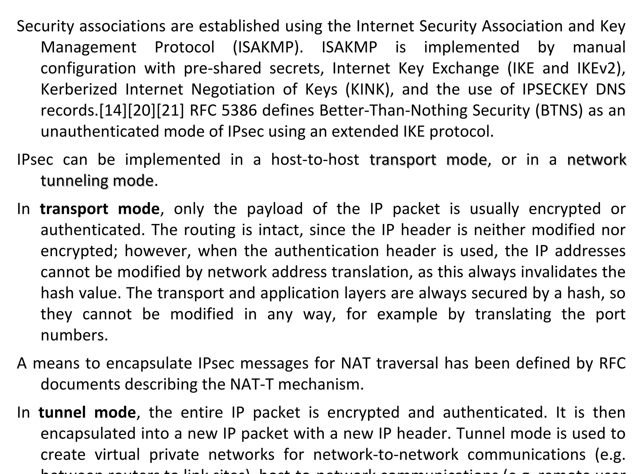 Security associations are established using the Internet Security Association and Key
Management Protocol (ISAKMP). ISAKMP is implemented by manual
configuration with pre-shared secrets, Internet Key Exchange (IKE and IKEv2),
Kerberized Internet Negotiation of Keys (KINK), and the use of IPSECKEY DNS
records.[14][20][21] RFC 5386 defines Better-Than-Nothing Security (BTNS) as an
unauthenticated mode of IPsec using an extended IKE protocol.
IPsec can be implemented in a host-to-host transport modetransport mode, or in a networknetwork
tunneling modetunneling mode.
In transport mode, only the payload of the IP packet is usually encrypted or
authenticated. The routing is intact, since the IP header is neither modified nor
encrypted; however, when the authentication header is used, the IP addresses
cannot be modified by network address translation, as this always invalidates the
hash value. The transport and application layers are always secured by a hash, so
they cannot be modified in any way, for example by translating the port
numbers.
A means to encapsulate IPsec messages for NAT traversal has been defined by RFC
documents describing the NAT-T mechanism.
In tunnel mode, the entire IP packet is encrypted and authenticated. It is then
encapsulated into a new IP packet with a new IP header. Tunnel mode is used to
create virtual private networks for network-to-network communications (e.g.
 