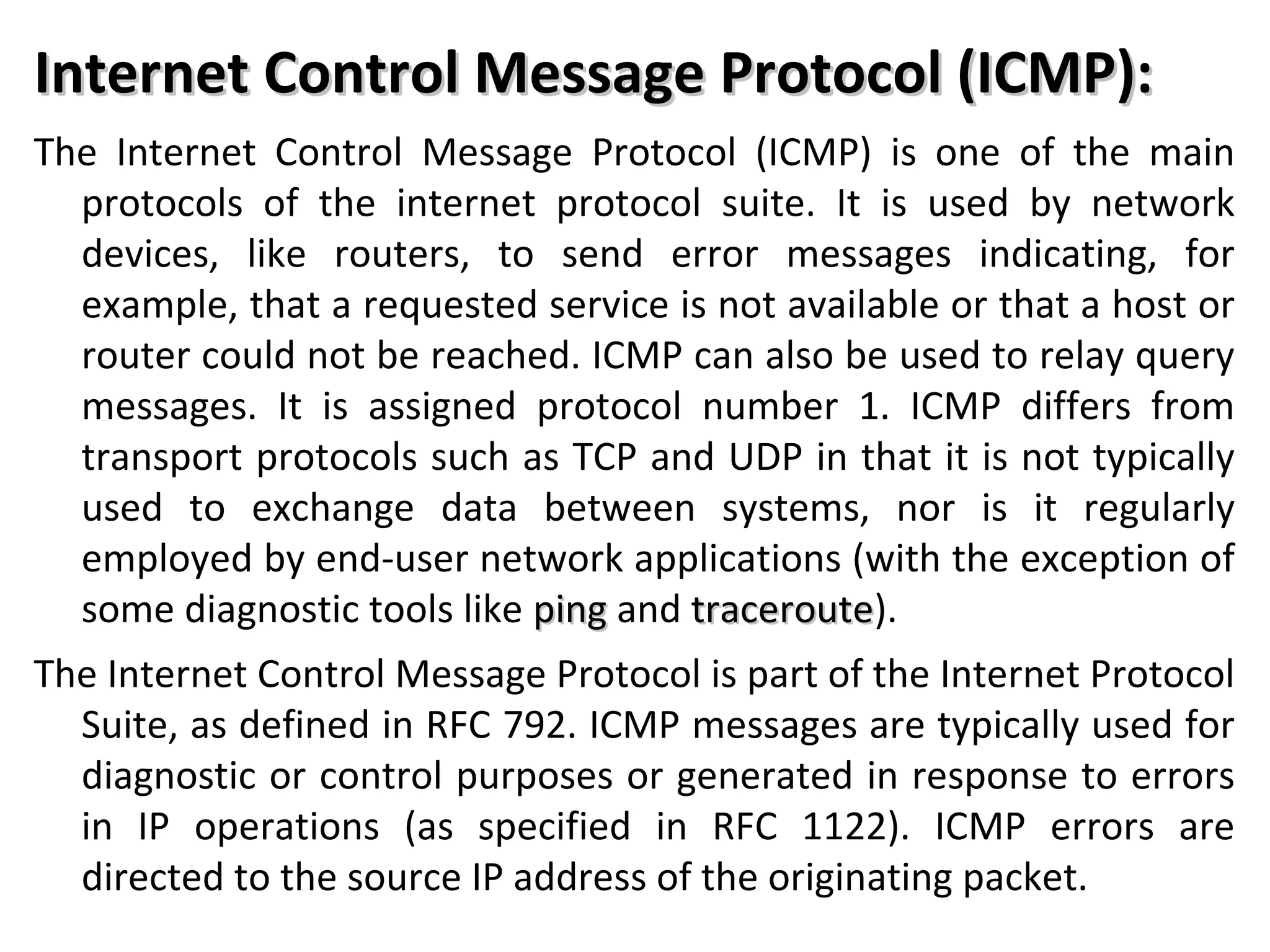 Internet Control Message Protocol (ICMP):Internet Control Message Protocol (ICMP):
The Internet Control Message Protocol (ICMP) is one of the main
protocols of the internet protocol suite. It is used by network
devices, like routers, to send error messages indicating, for
example, that a requested service is not available or that a host or
router could not be reached. ICMP can also be used to relay query
messages. It is assigned protocol number 1. ICMP differs from
transport protocols such as TCP and UDP in that it is not typically
used to exchange data between systems, nor is it regularly
employed by end-user network applications (with the exception of
some diagnostic tools like pingping and traceroutetraceroute).
The Internet Control Message Protocol is part of the Internet Protocol
Suite, as defined in RFC 792. ICMP messages are typically used for
diagnostic or control purposes or generated in response to errors
in IP operations (as specified in RFC 1122). ICMP errors are
directed to the source IP address of the originating packet.
 