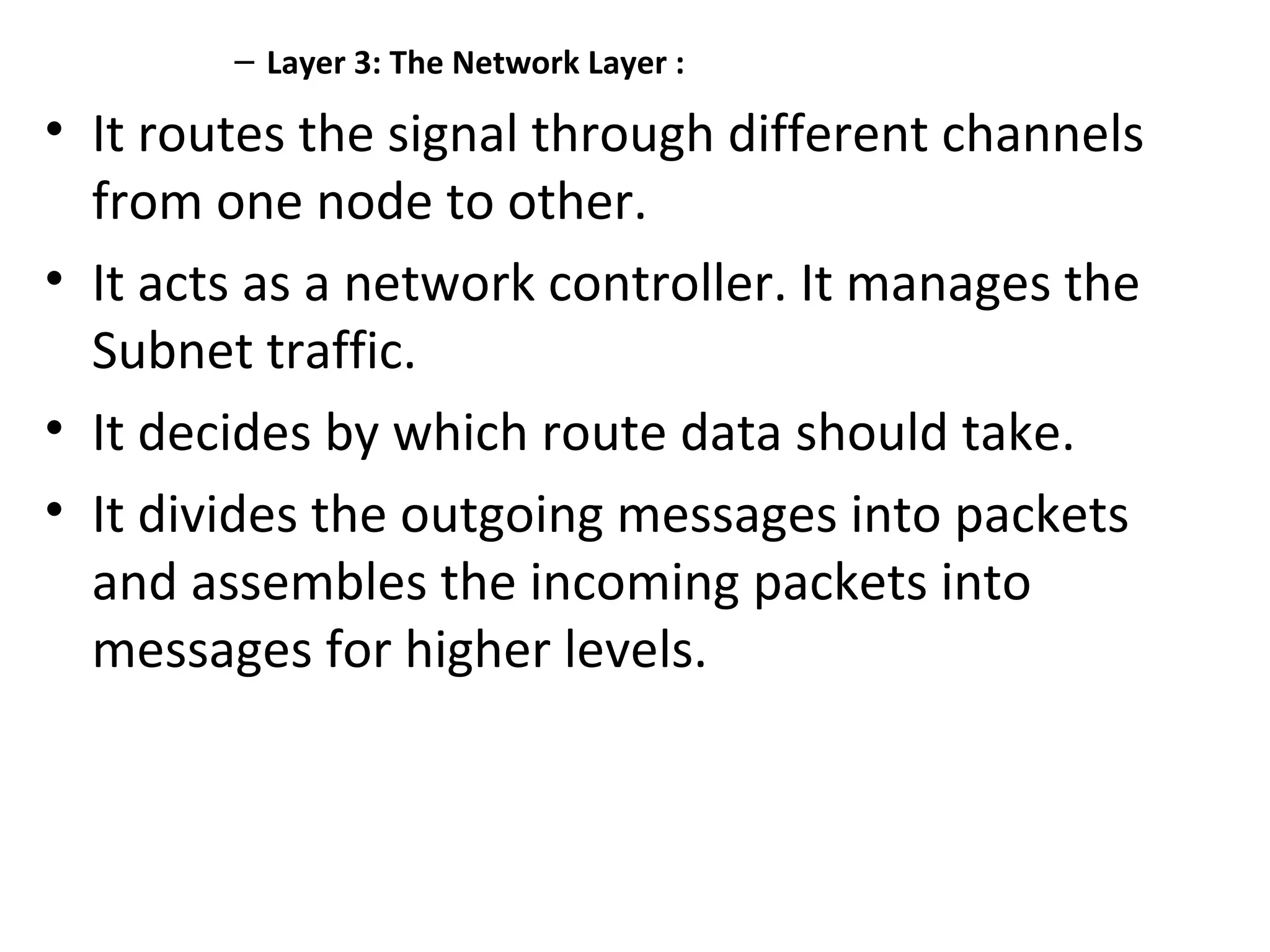 – Layer 3: The Network Layer :
• It routes the signal through different channels
from one node to other.
• It acts as a network controller. It manages the
Subnet traffic.
• It decides by which route data should take.
• It divides the outgoing messages into packets
and assembles the incoming packets into
messages for higher levels.
 