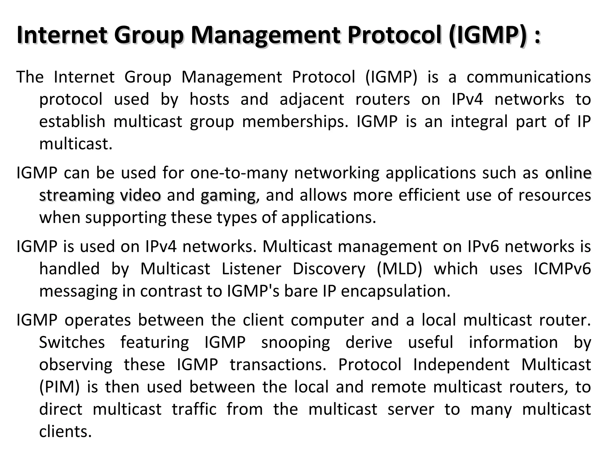 Internet Group Management Protocol (IGMP) :Internet Group Management Protocol (IGMP) :
The Internet Group Management Protocol (IGMP) is a communications
protocol used by hosts and adjacent routers on IPv4 networks to
establish multicast group memberships. IGMP is an integral part of IP
multicast.
IGMP can be used for one-to-many networking applications such as onlineonline
streaming videostreaming video and gaminggaming, and allows more efficient use of resources
when supporting these types of applications.
IGMP is used on IPv4 networks. Multicast management on IPv6 networks is
handled by Multicast Listener Discovery (MLD) which uses ICMPv6
messaging in contrast to IGMP's bare IP encapsulation.
IGMP operates between the client computer and a local multicast router.
Switches featuring IGMP snooping derive useful information by
observing these IGMP transactions. Protocol Independent Multicast
(PIM) is then used between the local and remote multicast routers, to
direct multicast traffic from the multicast server to many multicast
clients.
 