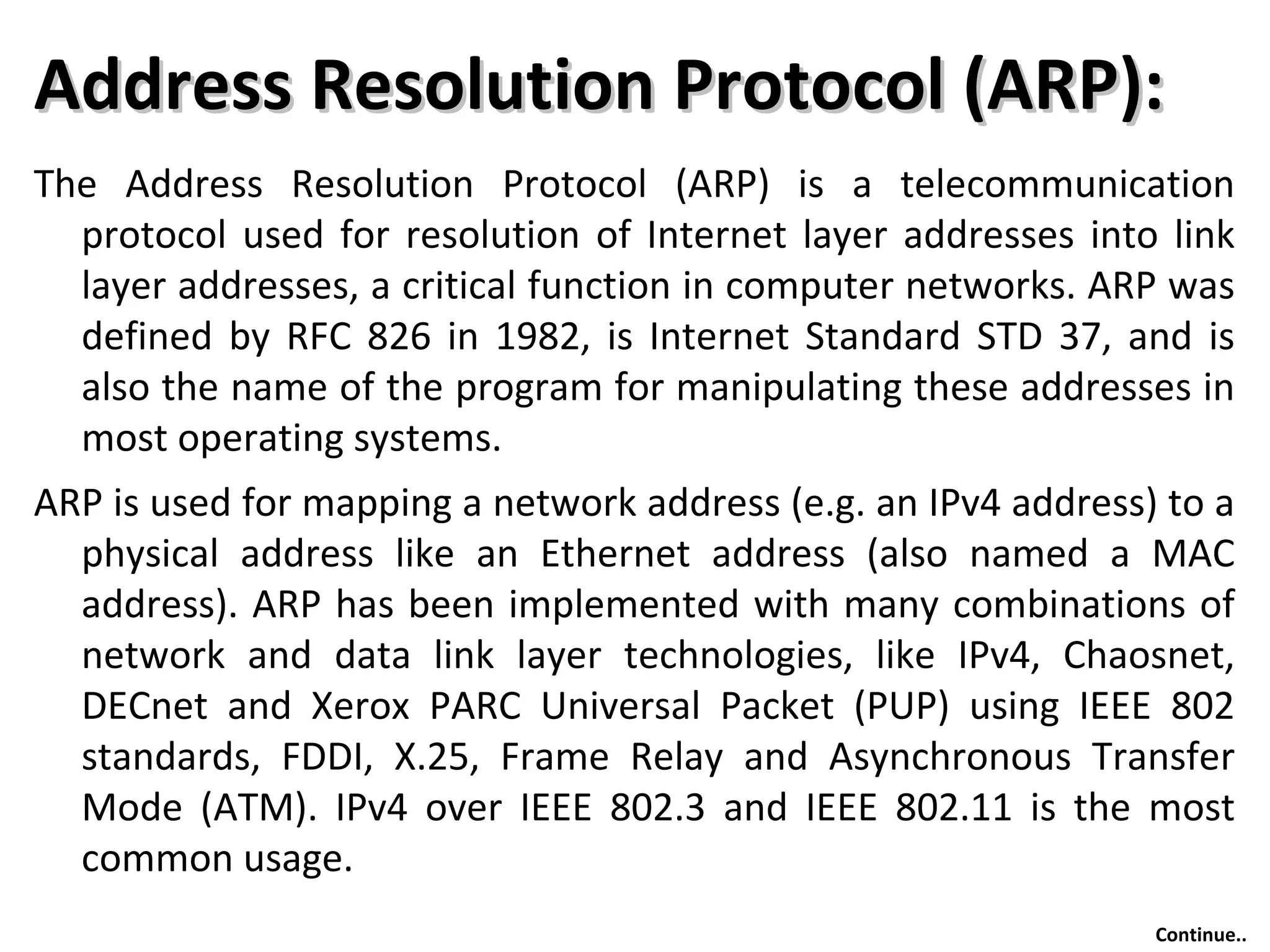 Address Resolution Protocol (ARP):Address Resolution Protocol (ARP):
The Address Resolution Protocol (ARP) is a telecommunication
protocol used for resolution of Internet layer addresses into link
layer addresses, a critical function in computer networks. ARP was
defined by RFC 826 in 1982, is Internet Standard STD 37, and is
also the name of the program for manipulating these addresses in
most operating systems.
ARP is used for mapping a network address (e.g. an IPv4 address) to a
physical address like an Ethernet address (also named a MAC
address). ARP has been implemented with many combinations of
network and data link layer technologies, like IPv4, Chaosnet,
DECnet and Xerox PARC Universal Packet (PUP) using IEEE 802
standards, FDDI, X.25, Frame Relay and Asynchronous Transfer
Mode (ATM). IPv4 over IEEE 802.3 and IEEE 802.11 is the most
common usage.
Continue..
 