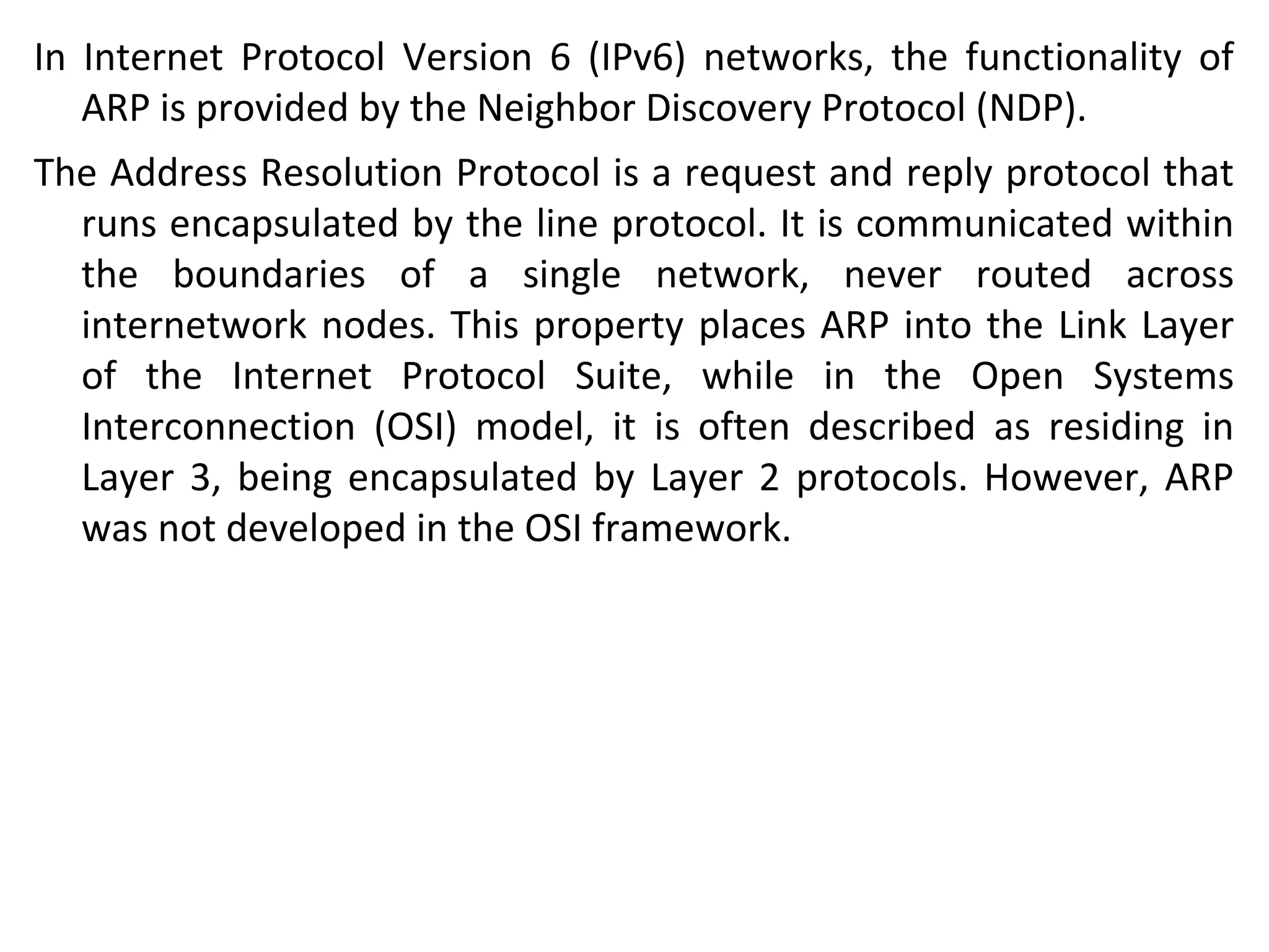 In Internet Protocol Version 6 (IPv6) networks, the functionality of
ARP is provided by the Neighbor Discovery Protocol (NDP).
The Address Resolution Protocol is a request and reply protocol that
runs encapsulated by the line protocol. It is communicated within
the boundaries of a single network, never routed across
internetwork nodes. This property places ARP into the Link Layer
of the Internet Protocol Suite, while in the Open Systems
Interconnection (OSI) model, it is often described as residing in
Layer 3, being encapsulated by Layer 2 protocols. However, ARP
was not developed in the OSI framework.
 