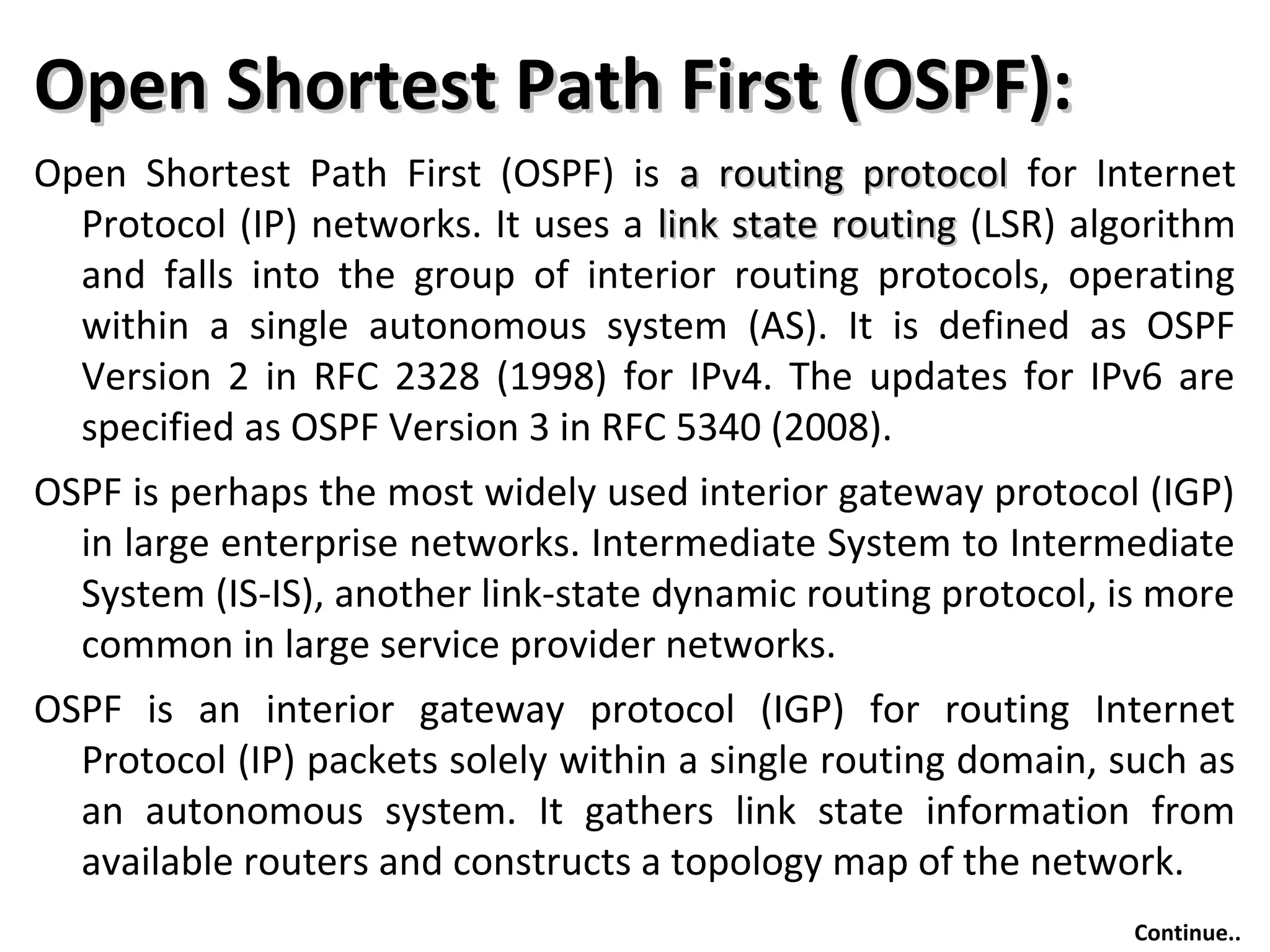 Open Shortest Path First (OSPF):Open Shortest Path First (OSPF):
Open Shortest Path First (OSPF) is a routing protocola routing protocol for Internet
Protocol (IP) networks. It uses a link state routinglink state routing (LSR) algorithm
and falls into the group of interior routing protocols, operating
within a single autonomous system (AS). It is defined as OSPF
Version 2 in RFC 2328 (1998) for IPv4. The updates for IPv6 are
specified as OSPF Version 3 in RFC 5340 (2008).
OSPF is perhaps the most widely used interior gateway protocol (IGP)
in large enterprise networks. Intermediate System to Intermediate
System (IS-IS), another link-state dynamic routing protocol, is more
common in large service provider networks.
OSPF is an interior gateway protocol (IGP) for routing Internet
Protocol (IP) packets solely within a single routing domain, such as
an autonomous system. It gathers link state information from
available routers and constructs a topology map of the network.
Continue..
 