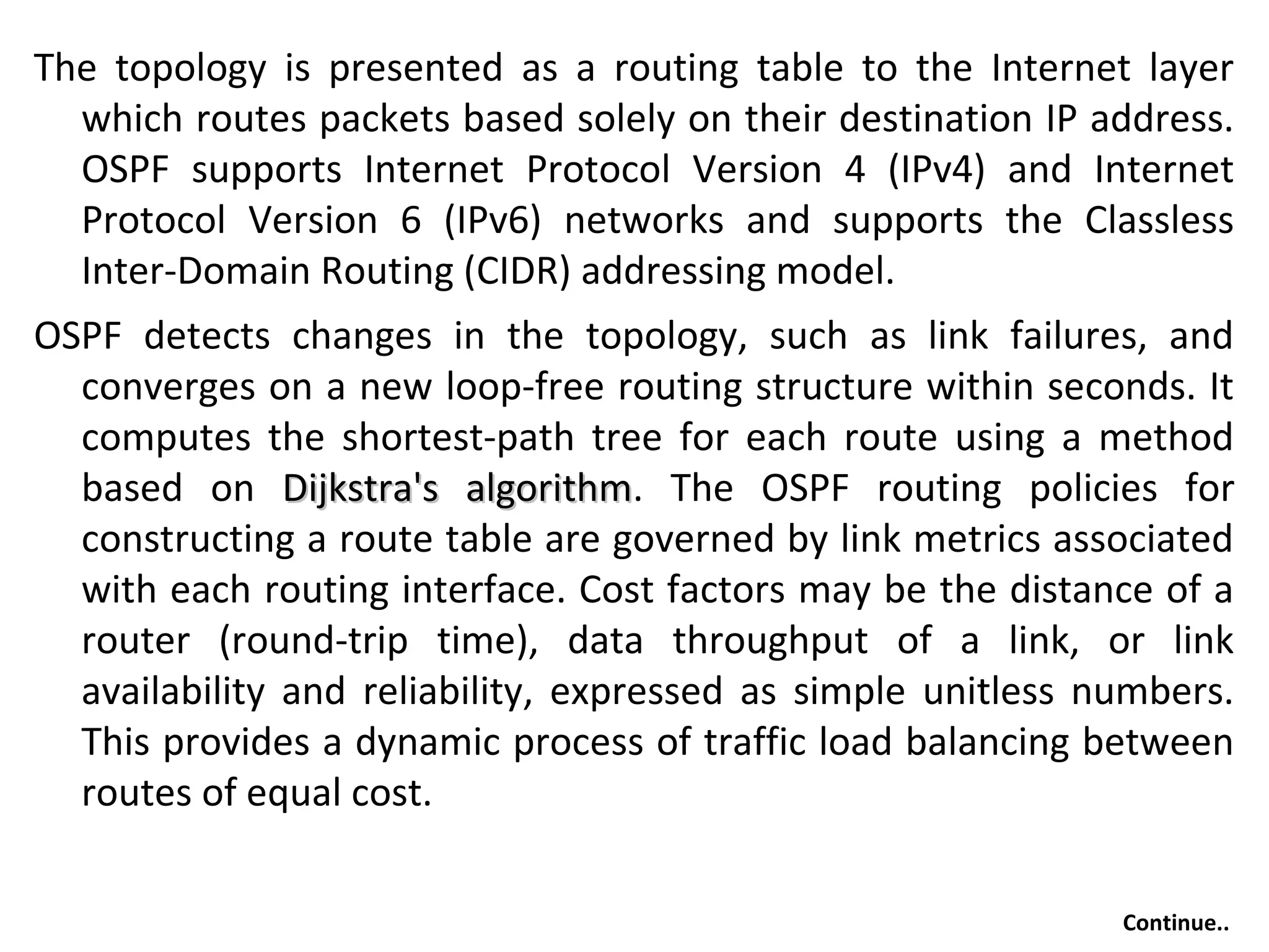The topology is presented as a routing table to the Internet layer
which routes packets based solely on their destination IP address.
OSPF supports Internet Protocol Version 4 (IPv4) and Internet
Protocol Version 6 (IPv6) networks and supports the Classless
Inter-Domain Routing (CIDR) addressing model.
OSPF detects changes in the topology, such as link failures, and
converges on a new loop-free routing structure within seconds. It
computes the shortest-path tree for each route using a method
based on Dijkstra's algorithmDijkstra's algorithm. The OSPF routing policies for
constructing a route table are governed by link metrics associated
with each routing interface. Cost factors may be the distance of a
router (round-trip time), data throughput of a link, or link
availability and reliability, expressed as simple unitless numbers.
This provides a dynamic process of traffic load balancing between
routes of equal cost.
Continue..
 