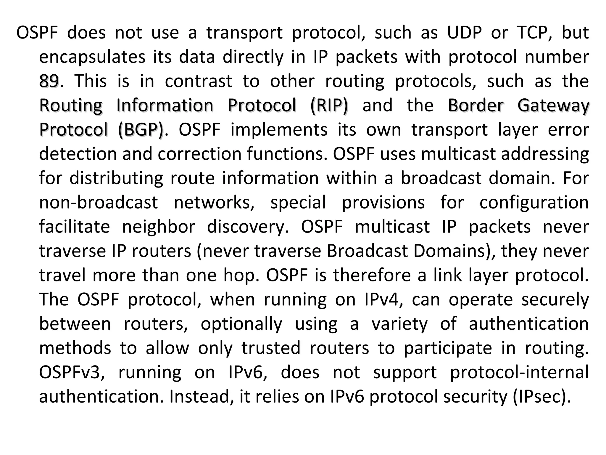 OSPF does not use a transport protocol, such as UDP or TCP, but
encapsulates its data directly in IP packets with protocol number
8989. This is in contrast to other routing protocols, such as the
Routing Information Protocol (RIP)Routing Information Protocol (RIP) and the Border GatewayBorder Gateway
Protocol (BGP)Protocol (BGP). OSPF implements its own transport layer error
detection and correction functions. OSPF uses multicast addressing
for distributing route information within a broadcast domain. For
non-broadcast networks, special provisions for configuration
facilitate neighbor discovery. OSPF multicast IP packets never
traverse IP routers (never traverse Broadcast Domains), they never
travel more than one hop. OSPF is therefore a link layer protocol.
The OSPF protocol, when running on IPv4, can operate securely
between routers, optionally using a variety of authentication
methods to allow only trusted routers to participate in routing.
OSPFv3, running on IPv6, does not support protocol-internal
authentication. Instead, it relies on IPv6 protocol security (IPsec).
 