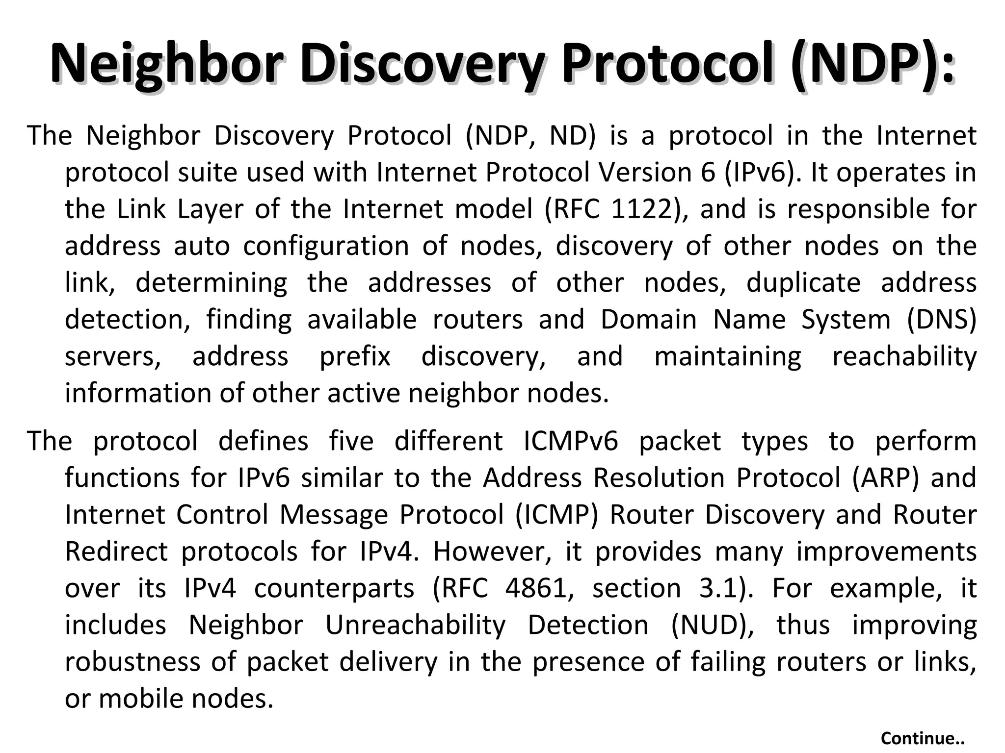 Neighbor Discovery Protocol (NDP):Neighbor Discovery Protocol (NDP):
The Neighbor Discovery Protocol (NDP, ND) is a protocol in the Internet
protocol suite used with Internet Protocol Version 6 (IPv6). It operates in
the Link Layer of the Internet model (RFC 1122), and is responsible for
address auto configuration of nodes, discovery of other nodes on the
link, determining the addresses of other nodes, duplicate address
detection, finding available routers and Domain Name System (DNS)
servers, address prefix discovery, and maintaining reachability
information of other active neighbor nodes.
The protocol defines five different ICMPv6 packet types to perform
functions for IPv6 similar to the Address Resolution Protocol (ARP) and
Internet Control Message Protocol (ICMP) Router Discovery and Router
Redirect protocols for IPv4. However, it provides many improvements
over its IPv4 counterparts (RFC 4861, section 3.1). For example, it
includes Neighbor Unreachability Detection (NUD), thus improving
robustness of packet delivery in the presence of failing routers or links,
or mobile nodes.
Continue..
 