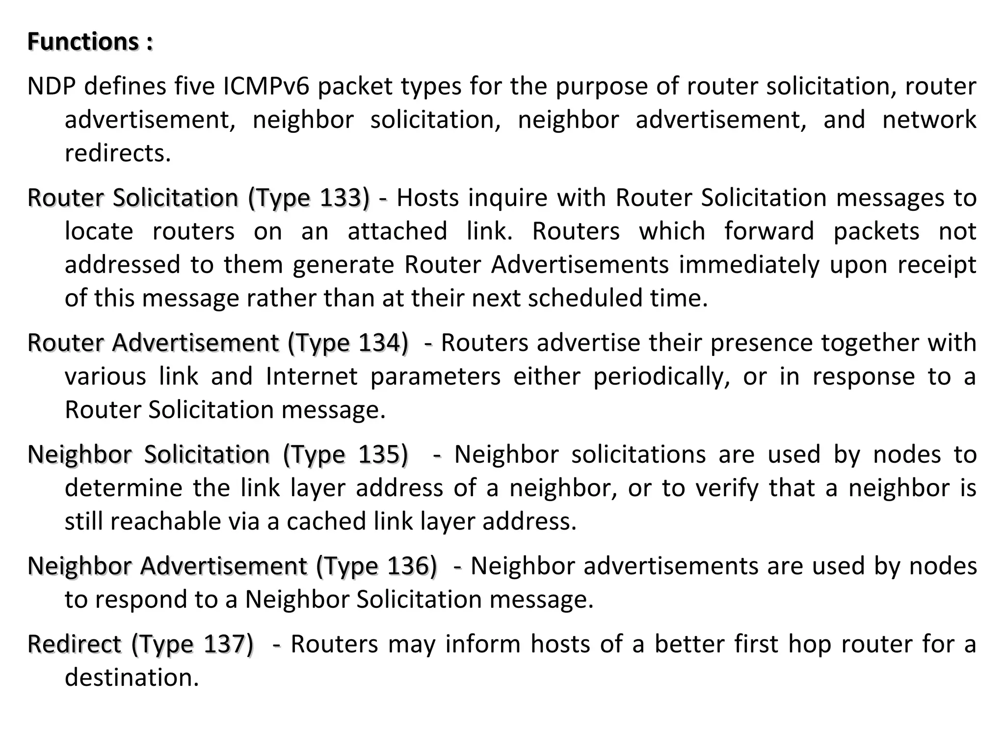 Functions :Functions :
NDP defines five ICMPv6 packet types for the purpose of router solicitation, router
advertisement, neighbor solicitation, neighbor advertisement, and network
redirects.
Router Solicitation (Type 133) -Router Solicitation (Type 133) - Hosts inquire with Router Solicitation messages to
locate routers on an attached link. Routers which forward packets not
addressed to them generate Router Advertisements immediately upon receipt
of this message rather than at their next scheduled time.
Router Advertisement (Type 134) -Router Advertisement (Type 134) - Routers advertise their presence together with
various link and Internet parameters either periodically, or in response to a
Router Solicitation message.
Neighbor Solicitation (Type 135) -Neighbor Solicitation (Type 135) - Neighbor solicitations are used by nodes to
determine the link layer address of a neighbor, or to verify that a neighbor is
still reachable via a cached link layer address.
Neighbor Advertisement (Type 136) -Neighbor Advertisement (Type 136) - Neighbor advertisements are used by nodes
to respond to a Neighbor Solicitation message.
Redirect (Type 137) -Redirect (Type 137) - Routers may inform hosts of a better first hop router for a
destination.
 