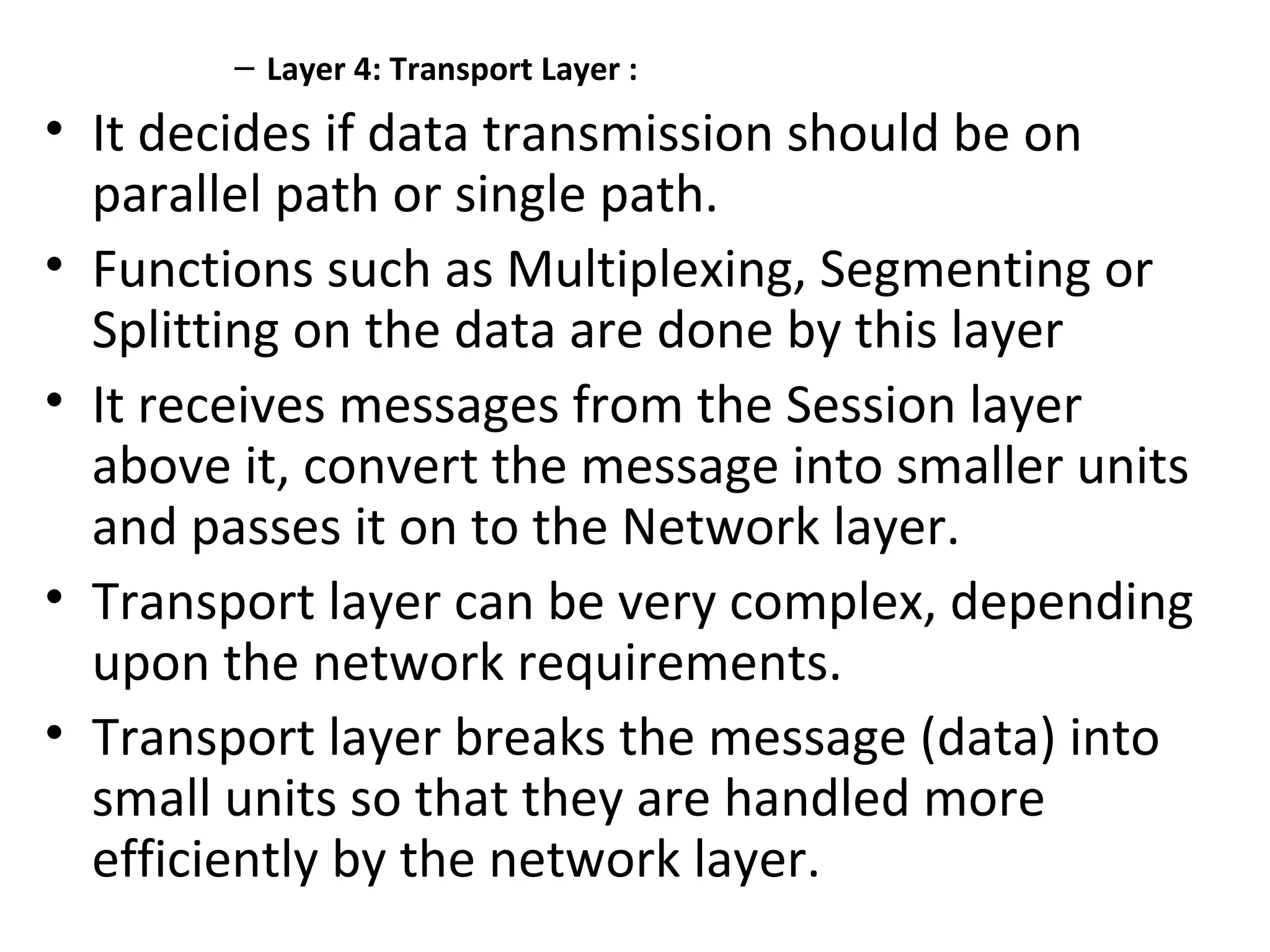 – Layer 4: Transport Layer :
• It decides if data transmission should be on
parallel path or single path.
• Functions such as Multiplexing, Segmenting or
Splitting on the data are done by this layer
• It receives messages from the Session layer
above it, convert the message into smaller units
and passes it on to the Network layer.
• Transport layer can be very complex, depending
upon the network requirements.
• Transport layer breaks the message (data) into
small units so that they are handled more
efficiently by the network layer.
 