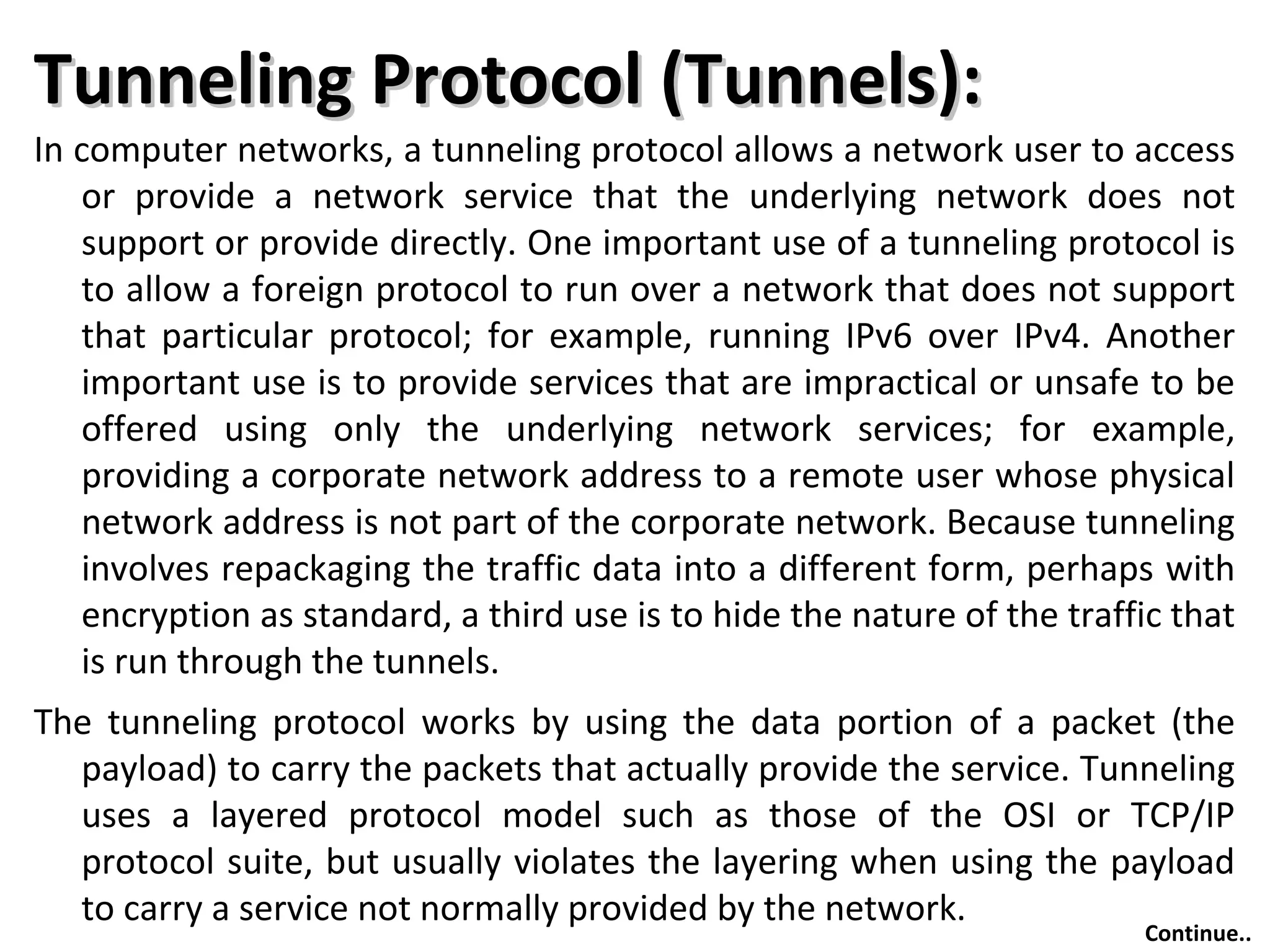Tunneling Protocol (Tunnels):Tunneling Protocol (Tunnels):
In computer networks, a tunneling protocol allows a network user to access
or provide a network service that the underlying network does not
support or provide directly. One important use of a tunneling protocol is
to allow a foreign protocol to run over a network that does not support
that particular protocol; for example, running IPv6 over IPv4. Another
important use is to provide services that are impractical or unsafe to be
offered using only the underlying network services; for example,
providing a corporate network address to a remote user whose physical
network address is not part of the corporate network. Because tunneling
involves repackaging the traffic data into a different form, perhaps with
encryption as standard, a third use is to hide the nature of the traffic that
is run through the tunnels.
The tunneling protocol works by using the data portion of a packet (the
payload) to carry the packets that actually provide the service. Tunneling
uses a layered protocol model such as those of the OSI or TCP/IP
protocol suite, but usually violates the layering when using the payload
to carry a service not normally provided by the network.
Continue..
 