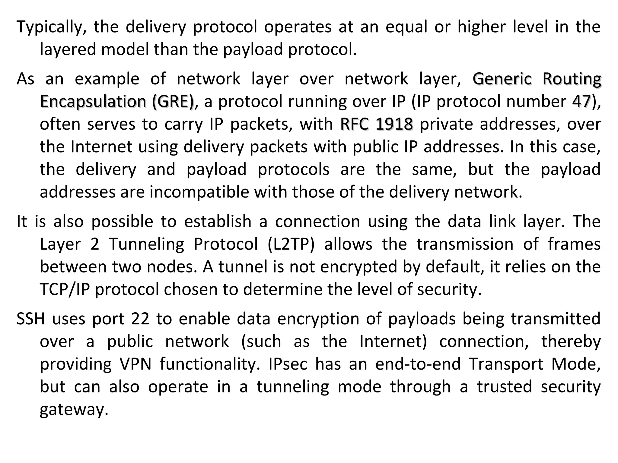 Typically, the delivery protocol operates at an equal or higher level in the
layered model than the payload protocol.
As an example of network layer over network layer, Generic RoutingGeneric Routing
Encapsulation (GRE)Encapsulation (GRE), a protocol running over IP (IP protocol number 4747),
often serves to carry IP packets, with RFC 1918RFC 1918 private addresses, over
the Internet using delivery packets with public IP addresses. In this case,
the delivery and payload protocols are the same, but the payload
addresses are incompatible with those of the delivery network.
It is also possible to establish a connection using the data link layer. The
Layer 2 Tunneling Protocol (L2TP) allows the transmission of frames
between two nodes. A tunnel is not encrypted by default, it relies on the
TCP/IP protocol chosen to determine the level of security.
SSH uses port 22 to enable data encryption of payloads being transmitted
over a public network (such as the Internet) connection, thereby
providing VPN functionality. IPsec has an end-to-end Transport Mode,
but can also operate in a tunneling mode through a trusted security
gateway.
 