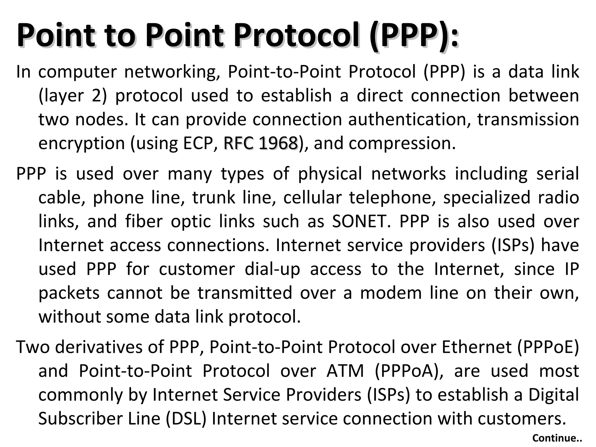 Point to Point Protocol (PPP):Point to Point Protocol (PPP):
In computer networking, Point-to-Point Protocol (PPP) is a data link
(layer 2) protocol used to establish a direct connection between
two nodes. It can provide connection authentication, transmission
encryption (using ECP, RFC 1968RFC 1968), and compression.
PPP is used over many types of physical networks including serial
cable, phone line, trunk line, cellular telephone, specialized radio
links, and fiber optic links such as SONET. PPP is also used over
Internet access connections. Internet service providers (ISPs) have
used PPP for customer dial-up access to the Internet, since IP
packets cannot be transmitted over a modem line on their own,
without some data link protocol.
Two derivatives of PPP, Point-to-Point Protocol over Ethernet (PPPoE)
and Point-to-Point Protocol over ATM (PPPoA), are used most
commonly by Internet Service Providers (ISPs) to establish a Digital
Subscriber Line (DSL) Internet service connection with customers.
Continue..
 
