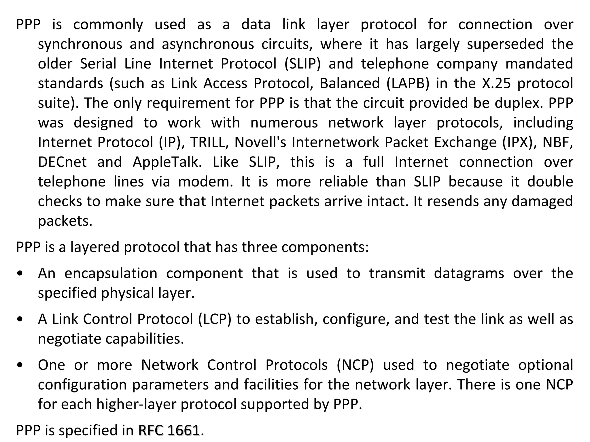 PPP is commonly used as a data link layer protocol for connection over
synchronous and asynchronous circuits, where it has largely superseded the
older Serial Line Internet Protocol (SLIP) and telephone company mandated
standards (such as Link Access Protocol, Balanced (LAPB) in the X.25 protocol
suite). The only requirement for PPP is that the circuit provided be duplex. PPP
was designed to work with numerous network layer protocols, including
Internet Protocol (IP), TRILL, Novell's Internetwork Packet Exchange (IPX), NBF,
DECnet and AppleTalk. Like SLIP, this is a full Internet connection over
telephone lines via modem. It is more reliable than SLIP because it double
checks to make sure that Internet packets arrive intact. It resends any damaged
packets.
PPP is a layered protocol that has three components:
• An encapsulation component that is used to transmit datagrams over the
specified physical layer.
• A Link Control Protocol (LCP) to establish, configure, and test the link as well as
negotiate capabilities.
• One or more Network Control Protocols (NCP) used to negotiate optional
configuration parameters and facilities for the network layer. There is one NCP
for each higher-layer protocol supported by PPP.
PPP is specified in RFC 1661RFC 1661.
 