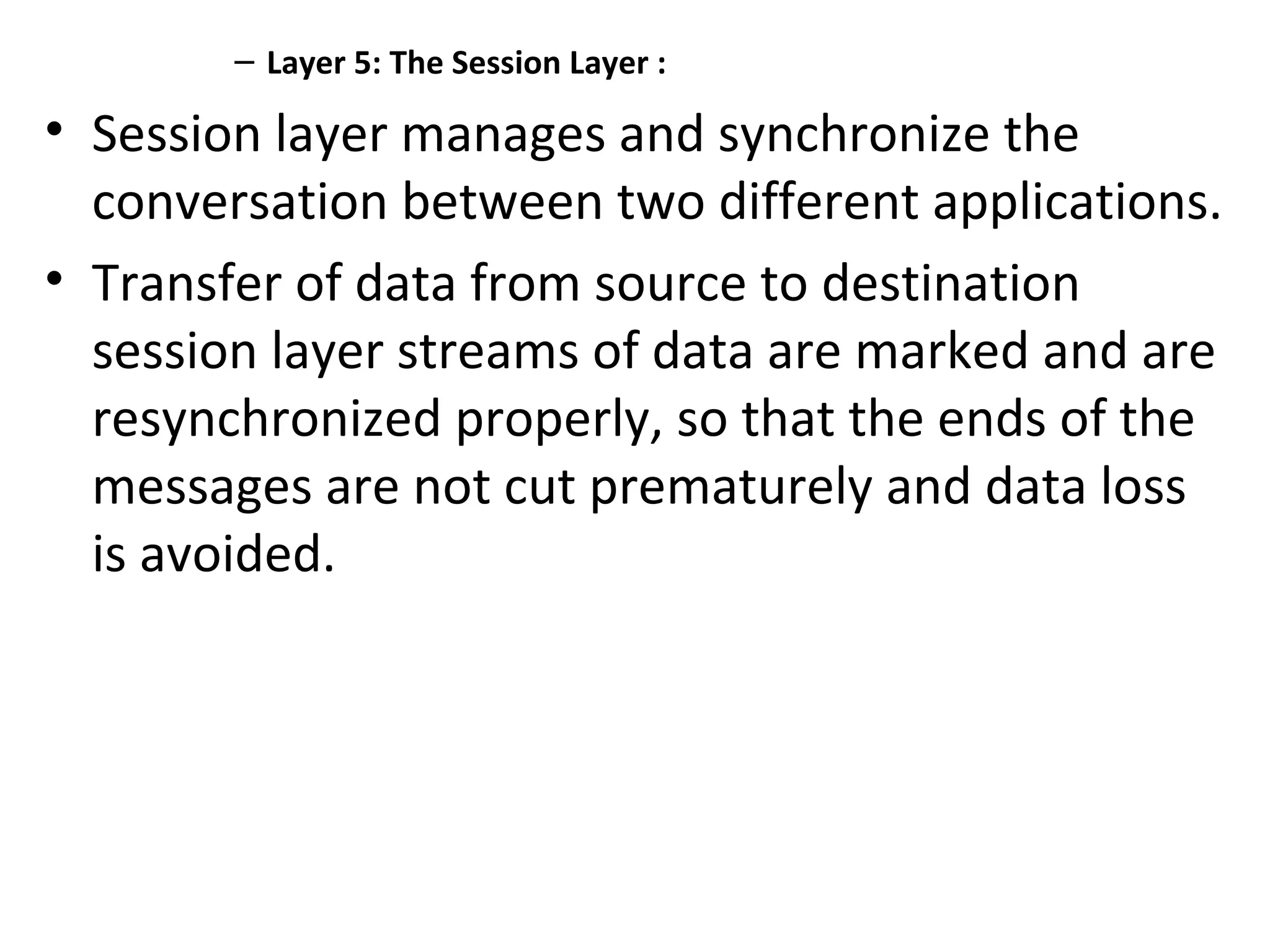 – Layer 5: The Session Layer :
• Session layer manages and synchronize the
conversation between two different applications.
• Transfer of data from source to destination
session layer streams of data are marked and are
resynchronized properly, so that the ends of the
messages are not cut prematurely and data loss
is avoided.
 