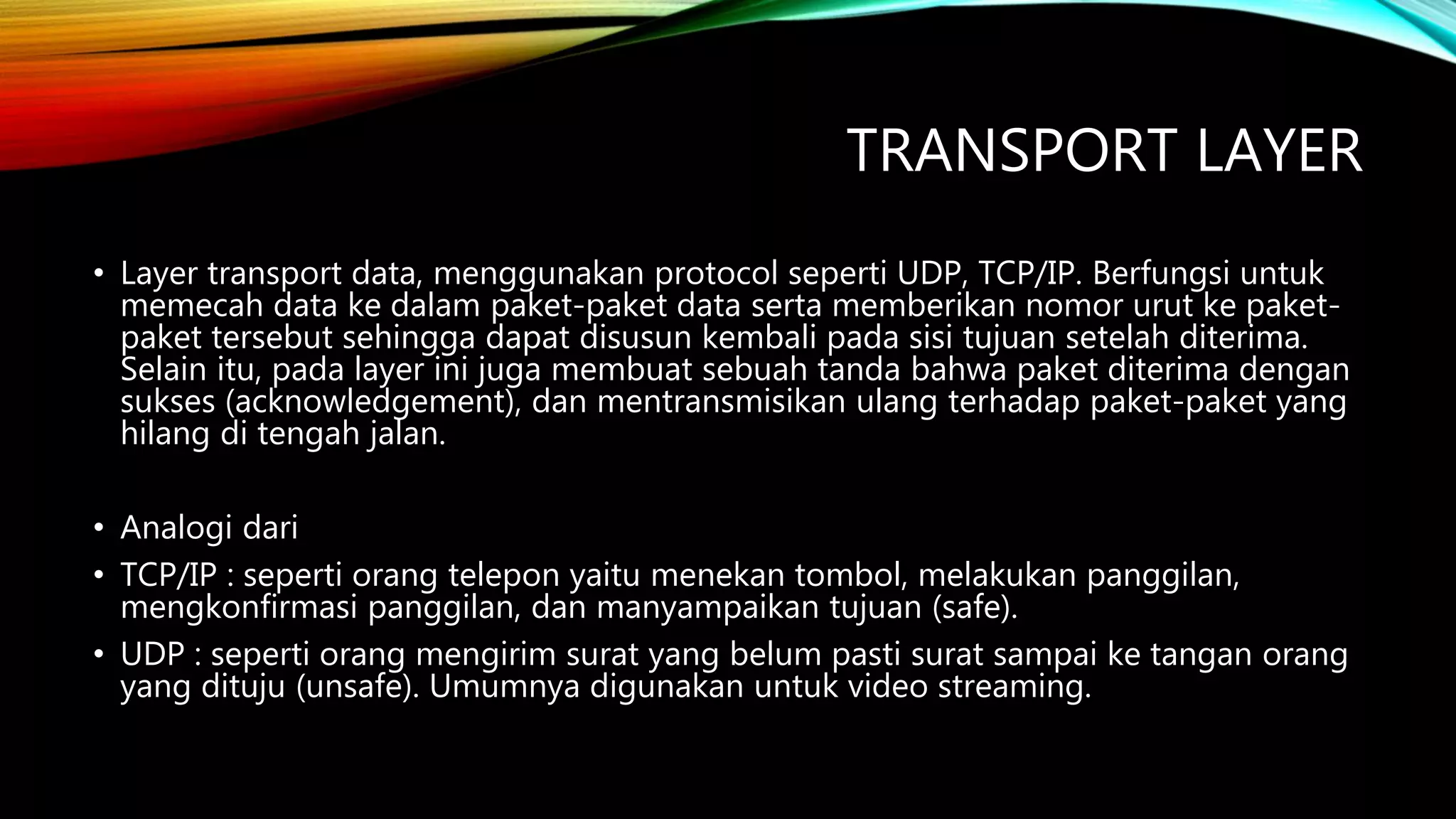 TRANSPORT LAYER
• Layer transport data, menggunakan protocol seperti UDP, TCP/IP. Berfungsi untuk
memecah data ke dalam paket-paket data serta memberikan nomor urut ke paket-
paket tersebut sehingga dapat disusun kembali pada sisi tujuan setelah diterima.
Selain itu, pada layer ini juga membuat sebuah tanda bahwa paket diterima dengan
sukses (acknowledgement), dan mentransmisikan ulang terhadap paket-paket yang
hilang di tengah jalan.
• Analogi dari
• TCP/IP : seperti orang telepon yaitu menekan tombol, melakukan panggilan,
mengkonfirmasi panggilan, dan manyampaikan tujuan (safe).
• UDP : seperti orang mengirim surat yang belum pasti surat sampai ke tangan orang
yang dituju (unsafe). Umumnya digunakan untuk video streaming.
 