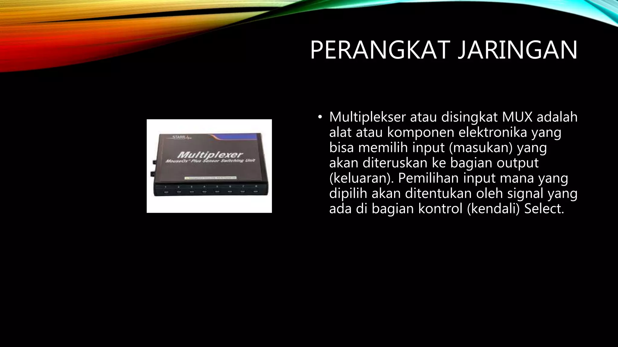 PERANGKAT JARINGAN
• Multiplekser atau disingkat MUX adalah
alat atau komponen elektronika yang
bisa memilih input (masukan) yang
akan diteruskan ke bagian output
(keluaran). Pemilihan input mana yang
dipilih akan ditentukan oleh signal yang
ada di bagian kontrol (kendali) Select.
 