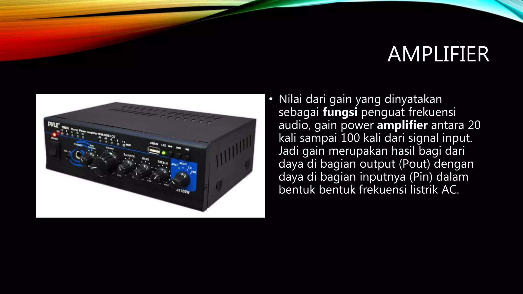 AMPLIFIER
• Nilai dari gain yang dinyatakan
sebagai fungsi penguat frekuensi
audio, gain power amplifier antara 20
kali sampai 100 kali dari signal input.
Jadi gain merupakan hasil bagi dari
daya di bagian output (Pout) dengan
daya di bagian inputnya (Pin) dalam
bentuk bentuk frekuensi listrik AC.
 