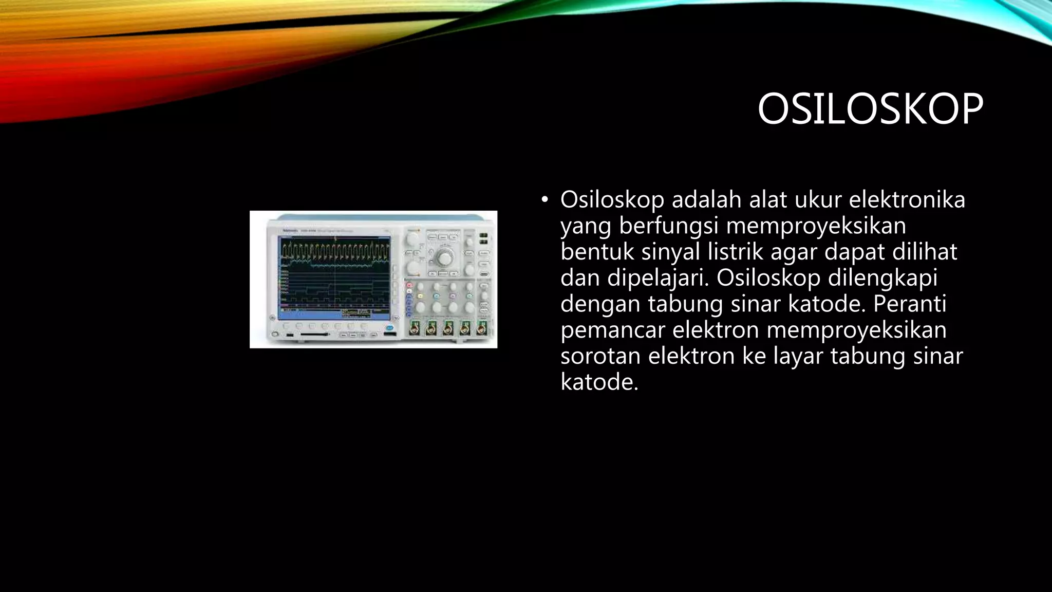 OSILOSKOP
• Osiloskop adalah alat ukur elektronika
yang berfungsi memproyeksikan
bentuk sinyal listrik agar dapat dilihat
dan dipelajari. Osiloskop dilengkapi
dengan tabung sinar katode. Peranti
pemancar elektron memproyeksikan
sorotan elektron ke layar tabung sinar
katode.
 