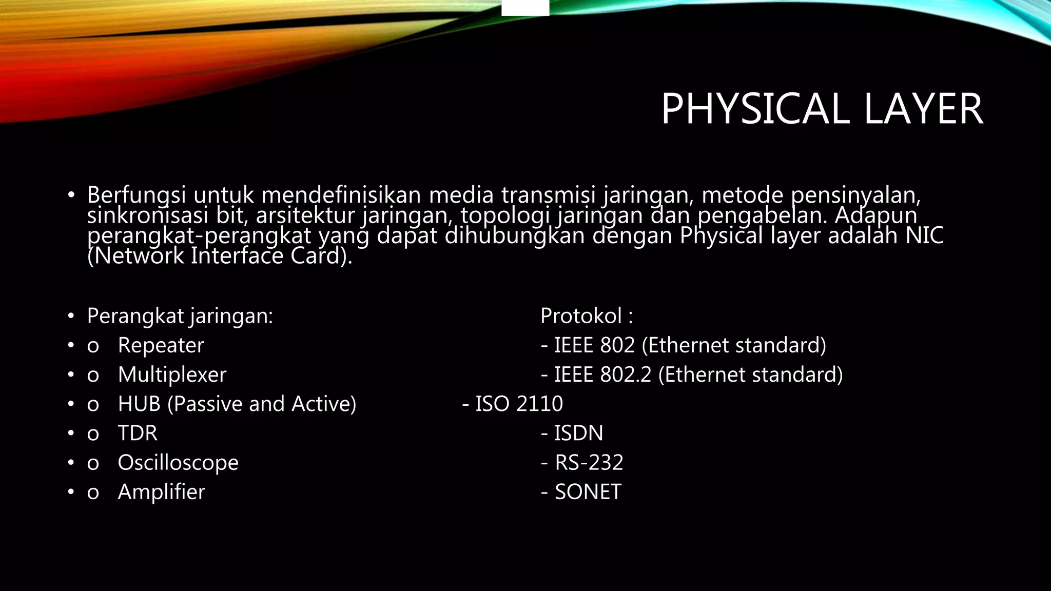 PHYSICAL LAYER
• Berfungsi untuk mendefinisikan media transmisi jaringan, metode pensinyalan,
sinkronisasi bit, arsitektur jaringan, topologi jaringan dan pengabelan. Adapun
perangkat-perangkat yang dapat dihubungkan dengan Physical layer adalah NIC
(Network Interface Card).
• Perangkat jaringan: Protokol :
• o Repeater - IEEE 802 (Ethernet standard)
• o Multiplexer - IEEE 802.2 (Ethernet standard)
• o HUB (Passive and Active) - ISO 2110
• o TDR - ISDN
• o Oscilloscope - RS-232
• o Amplifier - SONET
 