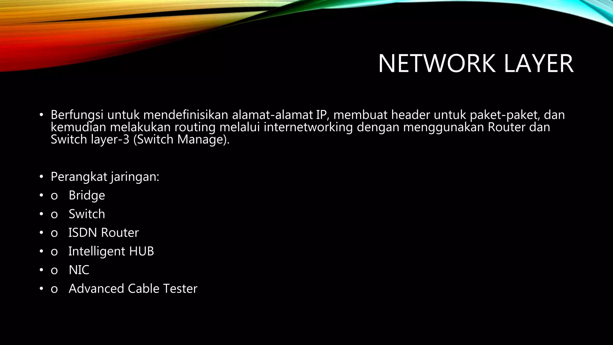 NETWORK LAYER
• Berfungsi untuk mendefinisikan alamat-alamat IP, membuat header untuk paket-paket, dan
kemudian melakukan routing melalui internetworking dengan menggunakan Router dan
Switch layer-3 (Switch Manage).
• Perangkat jaringan:
• o Bridge
• o Switch
• o ISDN Router
• o Intelligent HUB
• o NIC
• o Advanced Cable Tester
 