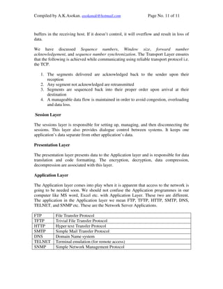 Compiled by A.K.Asokan. asokanak@hotmail.com                       Page No. 11 of 11



buffers in the receiving host. If it doesn’t control, it will overflow and result in loss of
data.

We have discussed Sequence numbers, Window size, forward number
acknowledgement, and sequence number synchronization. The Transport Layer ensures
that the following is achieved while communicating using reliable transport protocol i.e.
the TCP.

   1. The segments delivered are acknowledged back to the sender upon their
      reception
   2. Any segment not acknowledged are retransmitted
   3. Segments are sequenced back into their proper order upon arrival at their
      destination
   4. A manageable data flow is maintained in order to avoid congestion, overloading
      and data loss.

Session Layer

The sessions layer is responsible for setting up, managing, and then disconnecting the
sessions. This layer also provides dialogue control between systems. It keeps one
application’s data separate from other application’s data.

Presentation Layer

The presentation layer presents data to the Application layer and is responsible for data
translation and code formatting. The encryption, decryption, data compression,
decompression are associated with this layer.

Application Layer

The Application layer comes into play when it is apparent that access to the network is
going to be needed soon. We should not confuse the Application programmes in our
computer like MS word, Excel etc. with Application Layer. These two are different.
The application in the Application layer we mean FTP, TFTP, HTTP, SMTP, DNS,
TELNET, and SNMP etc. These are the Network Server Applications.

FTP         File Transfer Protocol
TFTP        Trivial File Transfer Protocol
HTTP        Hyper text Transfer Protocol
SMTP        Simple Mail Transfer Protocol
DNS         Domain Name system
TELNET      Terminal emulation (for remote access)
SNMP        Simple Network Management Protocol
 