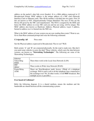 Compiled by A.K.Asokan. asokanak@hotmail.com                     Page No. 5 of 11



address on the packet’s data link cover (header). It is a 48bit address expressed in 12
Hexadecimal format. MAC address is the unique address of a NIC card (Network
Interface Card or Ethernet card). This 48-bit number is divided into two parts. First 24
bits are known as OUI. (Organisationally Unique Identifier) The next 24 bits are the
Device ID given by the NIC card manufacturer. The OUI is assigned by the IEEE and
hence the MAC address in every NIC card you and me are using, will be unique. The
MAC address also known as Hardware Address, Physical address, Layer 2 address,
burned in address (as it is burned into the NIC) etc.

What is the MAC address of your system you are now reading these notes? Want to see.
Go to Start-Run-command prompt and issue the following command.

C:>ipconfig / all        Press enter

See the Physical address expressed in Hexadecimal. Nice to see? Well.

Both system ‘A’ and ‘B’ are connected physically. So the road is ready now. But don’t
you need some vehicles to carry the data? These vehicles, which carry the data between
systems, are known as “Networking Technologies”. The following are some of the
Networking Technologies.

Ethernet
Token Ring           These three work in the Local Area Network (LAN)
FDDI
PPP
                     These works in Wide Area Network (WAN)
HDLC
Frame Relay          These are Non-Broadcast multi Access. (Think of a telephone
ATM                  exchange. Will it send a call to all the telephone lines connected to
                     the exchange ever? No. In other words, it will NOT broadcast. But
                     multiple access is possible.)

Ever heard of Collisions?

Refer the following diagram. It is a shared medium, means the medium and the
bandwidth are shared between all the communicating systems.
 