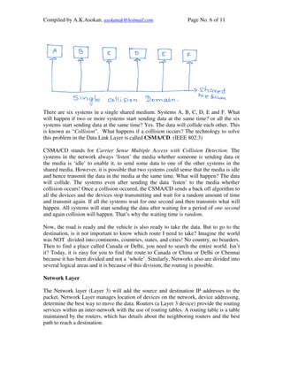 Compiled by A.K.Asokan. asokanak@hotmail.com                      Page No. 6 of 11




There are six systems in a single shared medium. Systems A, B, C, D, E and F. What
will happen if two or more systems start sending data at the same time? or all the six
systems start sending data at the same time? Yes. The data will collide each other. This
is known as “Collision”. What happens if a collision occurs? The technology to solve
this problem in the Data Link Layer is called CSMA/CD. (IEEE 802.3)

CSMA/CD stands for Carrier Sense Multiple Access with Collision Detection. The
systems in the network always ‘listen’ the media whether someone is sending data or
the media is ‘idle’ to enable it, to send some data to one of the other systems in the
shared media. However, it is possible that two systems could sense that the media is idle
and hence transmit the data in the media at the same time. What will happen? The data
will collide. The systems even after sending the data ‘listen’ to the media whether
collision occurs! Once a collision occured, the CSMA/CD sends a back off algorithm to
all the devices and the devices stop transmitting and wait for a random amount of time
and transmit again. If all the systems wait for one second and then transmits what will
happen. All systems will start sending the data after waiting for a period of one second
and again collision will happen. That’s why the waiting time is random.

Now, the road is ready and the vehicle is also ready to take the data. But to go to the
destination, is it not important to know which route I need to take? Imagine the world
was NOT divided into continents, countries, states, and cities! No country, no boarders.
Then to find a place called Canada or Delhi, you need to search the entire world. Isn’t
it? Today, it is easy for you to find the route to Canada or China or Delhi or Chennai
because it has been divided and not a ‘whole’. Similarly, Networks also are divided into
several logical areas and it is because of this division, the routing is possible.

Network Layer

The Network layer (Layer 3) will add the source and destination IP addresses to the
packet. Network Layer manages location of devices on the network, device addressing,
determine the best way to move the data. Routers (a Layer 3 device) provide the routing
services within an inter-network with the use of routing tables. A routing table is a table
maintained by the routers, which has details about the neighboring routers and the best
path to reach a destination.
 