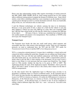 Compiled by A.K.Asokan. asokanak@hotmail.com                      Page No. 7 of 11




Please note that understanding routing table requires knowledge of routing protocols
like RIP, OSPF, IGRP, EIGRP, IS-IS etc. Each routing protocol has its own routing
table as different routing protocol compute the distance by different ways. Some follow
metrics, some follow something called hop counts meaning to say the number of routers
a packet passes through en-route to a remote destination network. Some use bandwidth,
delay of line, etc. (we will discuss this at a later time).

I said the Ethernet technologies are vehicles carrying the data to its destination.
However, at any given point of time, is there not a limit for the vehicle to carry the
data? Suppose a vehicle can carry only 2000 kgs at a time. How can it transport 4000
kgs? (My kid Anju sitting beside me tells that the vehicle has to transport the 4000 kgs
in two trips!).       Of course. It has to. In that case, somebody has to break the data
into smaller packets and prepare it for transportation. That somebody is TCP/IP in the
next Layer, the Transport Layer.

Transport Layer

The Transport layer breaks the data into small small pieces called segments and
reassembles data into a data stream at the destination system. There are two important
protocols we need to understand here, the TCP and the UDP. TCP stands for
Transmission Control Protocol and the UDP is User Datagram protocol.

TCP is a connection oriented protocol. It means that it establishes a virtual end-to-end
connectivity before sending the actual data. (Imagine you are calling your friend using a
mobile phone. First you will dial and establish connectivity with his/her mobile and
only after he/she picks up, you send the data ‘hello’). UDP is connectionless protocol,
means when it gets the data, it starts running to the destination. (If you want to post a
letter to your friend, it is not necessary that you contact your friend first. You simply
mail it.). Who decides whether the data has to be given to TCP or UDP?. The
Application decides the same. If the Application requires ‘Reliability”, then it gives the
data to TCP and if ‘speed’ or faster service is the criteria, then it hand over the data to
UDP for transportation.

As the data travels from the Application layer to Physical layer en-route to its
destination, at different stages it is known in different names. At the Transport layer if
TCP carries the data (because the application programme needs reliability and decides
to give it to TCP) it is known as Segments, if it carries by UDP protocol, it is known as
Datagrams. At the Network layer, it is known as Packets. At the Data link layer it is
known as Frames. At the physical layer, it is known as bits. It can be compared to
calling a child at different stages like child– boy – man – old man etc. You refer to the
same thing.
 