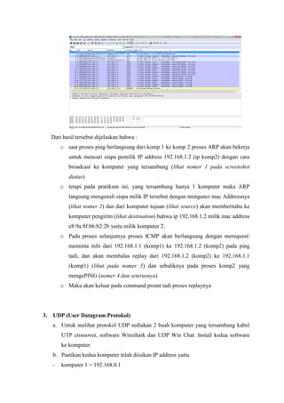 Dari hasil tersebut dijelaskan bahwa : 
o saat proses ping berlangsung dari komp 1 ke komp 2 proses ARP akan bekerja untuk mencari siapa pemilik IP address 192.168.1.2 (ip komp2) dengan cara broadcast ke komputer yang tersambung (lihat nomer 1 pada screenshot diatas) 
o tetapi pada pratikum ini, yang tersambung hanya 1 komputer maka ARP langsung mengenali siapa milik IP tersebut dengan mengunci mac Addressnya (lihat nomer 2) dan dari komputer tujuan (lihat source) akan memberitahu ke komputer pengirim (lihat destination) bahwa ip 192.168.1.2 milik mac address e8:9a:8f:b6:b2:2b yaitu milik komputer 2. 
o Pada proses selanjutnya proses ICMP akan berlangsung dengan merequest/ meminta info dari 192.168.1.1 (komp1) ke 192.168.1.2 (komp2) pada ping tadi, dan akan membalas replay dari 192.168.1.2 (komp2) ke 192.168.1.1 (komp1) (lihat pada nomer 3) dan sebaliknya pada proses komp2 yang mengePING (nomer 4 dan seterusnya) 
o Maka akan keluar pada command promt tadi proses replaynya 
3. UDP (User Datagram Protokol) 
a. Untuk melihat protokol UDP sediakan 2 buah komputer yang tersambung kabel UTP crossover, software Wireshark dan UDP Win Chat. Install kedua software ke komputer 
b. Pastikan kedua komputer telah diisikan IP address yaitu 
- komputer 1 = 192.168.0.1  