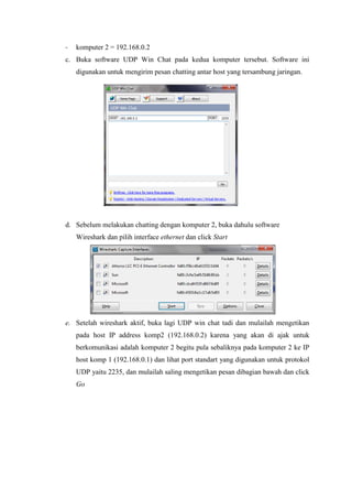 - komputer 2 = 192.168.0.2 
c. Buka software UDP Win Chat pada kedua komputer tersebut. Software ini digunakan untuk mengirim pesan chatting antar host yang tersambung jaringan. 
d. Sebelum melakukan chatting dengan komputer 2, buka dahulu software Wireshark dan pilih interface ethernet dan click Start 
e. Setelah wireshark aktif, buka lagi UDP win chat tadi dan mulailah mengetikan pada host IP address komp2 (192.168.0.2) karena yang akan di ajak untuk berkomunikasi adalah komputer 2 begitu pula sebaliknya pada komputer 2 ke IP host komp 1 (192.168.0.1) dan lihat port standart yang digunakan untuk protokol UDP yaitu 2235, dan mulailah saling mengetikan pesan dibagian bawah dan click Go 
 