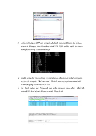 f. Untuk melihat port UDP dari komputer, bukalah Command Promt dan ketikan netstat –a ,lihat port yang digunakan untuk UDP 2235, apabila sudah tercantum maka protokol udp tadi sudah bekerja 
g. Setelah komputer 1 mengetikan beberapa tulisan kdan mengirim ke komputer 2 begitu pula komputer 2 ke komputer 1, lihatlah proses pengirimannya melalui Wireshark yang sudah diaktifkan tadi 
h. Dari hasil capture dari Wireshark saat anda mengirim pesan chat – chat tadi proses UDP akan bekerja, lihat wire shark dibawah ini: 
 