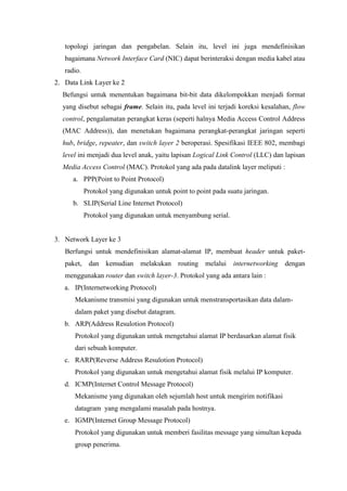 topologi jaringan dan pengabelan. Selain itu, level ini juga mendefinisikan bagaimana Network Interface Card (NIC) dapat berinteraksi dengan media kabel atau radio. 
2. Data Link Layer ke 2 
Befungsi untuk menentukan bagaimana bit-bit data dikelompokkan menjadi format yang disebut sebagai frame. Selain itu, pada level ini terjadi koreksi kesalahan, flow control, pengalamatan perangkat keras (seperti halnya Media Access Control Address (MAC Address)), dan menetukan bagaimana perangkat-perangkat jaringan seperti hub, bridge, repeater, dan switch layer 2 beroperasi. Spesifikasi IEEE 802, membagi level ini menjadi dua level anak, yaitu lapisan Logical Link Control (LLC) dan lapisan Media Access Control (MAC). Protokol yang ada pada datalink layer meliputi : 
a. PPP(Point to Point Protocol) Protokol yang digunakan untuk point to point pada suatu jaringan. 
b. SLIP(Serial Line Internet Protocol) Protokol yang digunakan untuk menyambung serial. 
3. Network Layer ke 3 
Berfungsi untuk mendefinisikan alamat-alamat IP, membuat header untuk paket- paket, dan kemudian melakukan routing melalui internetworking dengan menggunakan router dan switch layer-3. Protokol yang ada antara lain : 
a. IP(Internetworking Protocol) Mekanisme transmisi yang digunakan untuk menstransportasikan data dalam- dalam paket yang disebut datagram. 
b. ARP(Address Resulotion Protocol) Protokol yang digunakan untuk mengetahui alamat IP berdasarkan alamat fisik dari sebuah komputer. 
c. RARP(Reverse Address Resulotion Protocol) Protokol yang digunakan untuk mengetahui alamat fisik melalui IP komputer. 
d. ICMP(Internet Control Message Protocol) Mekanisme yang digunakan oleh sejumlah host untuk mengirim notifikasi datagram yang mengalami masalah pada hostnya. 
e. IGMP(Internet Group Message Protocol) Protokol yang digunakan untuk memberi fasilitas message yang simultan kepada group penerima.  