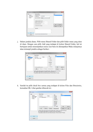 j. Dalam jendela diatas. Pilih menu Shared Folder dan pilih folder mana yang akan di share. Dengan cara pilih Add yang terdapat di kolom Shared Folder, hal ini bertujuan untuk menempatkan source user baru ini ditempatkan Maka selanjutnya akan tertampil jendela sebagai berikut : 
k. Setelah itu pilih check box semua yang terdapat di kolom Files dan Directories, kemudian OK. Lihat gambar dibawah ini : 
 