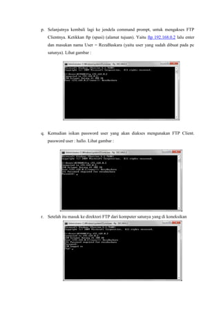 p. Selanjutnya kembali lagi ke jendela command prompt, untuk mengakses FTP Clientnya. Ketikkan ftp (spasi) (alamat tujuan). Yaitu ftp 192.168.0.2 lalu enter dan masukan nama User = RezaBaskara (yaitu user yang sudah dibuat pada pc satunya). Lihat gambar : 
q. Kemudian isikan password user yang akan diakses mengunakan FTP Client. password user : hallo. Lihat gambar : 
r. Setelah itu masuk ke direktori FTP dari komputer satunya yang di koneksikan 
 