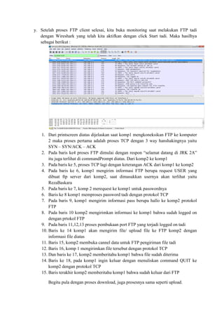y. Setelah proses FTP client selesai, kita buka monitoring saat melakukan FTP tadi dengan Wireshark yang telah kita aktifkan dengan click Start tadi. Maka hasilhya sebagai berikut : 
1. Dari printscreen diatas dijelaskan saat komp1 mengkoneksikan FTP ke komputer 2 maka proses pertama adalah proses TCP dengan 3 way hanshakingnya yaitu SYN – SYN/ACK – ACK 
2. Pada baris ke4 proses FTP dimulai dengan respon “selamat datang di JRK 2A” itu juga terlihat di commandPrompt diatas. Dari komp2 ke komp1 
3. Pada baris ke 5, proses TCP lagi dengan keterangan ACK dari komp1 ke komp2 
4. Pada baris ke 6, komp1 mengirim informasi FTP berupa request USER yang dibuat ftp server dari komp2, saat dimasukkan usernya akan terlihat yaitu RezaBaskara 
5. Pada baris ke 7, komp 2 merequest ke komp1 untuk passwordnya 
6. Baris ke 8 komp1 memproses password tadi dengan protokol TCP 
7. Pada baris 9, komp1 mengirim informasi pass berupa hallo ke komp2 protokol FTP 
8. Pada baris 10 komp2 mengirimkan informasi ke komp1 bahwa sudah logged on dengan prtokol FTP 
9. Pada baris 11,12,13 proses pembukaan port FTP yang terjadi logged on tadi 
10. Baris ke 14 komp1 akan mengirim file/ upload file ke FTP komp2 dengan informasi file diatas 
11. Baris 15, komp2 membuka cannel data untuk FTP pengiriman file tadi 
12. Baris 16, komp 1 mengirimkan file tersebut dengan protokol TCP 
13. Dan baris ke 17, komp2 memberitahu komp1 bahwa file sudah diterima 
14. Baris ke 18, pada komp1 ingin keluar dengan menuliskan command QUIT ke komp2 dengan protokol TCP 
15. Baris terakhir komp2 memberitahu komp1 bahwa sudah keluar dari FTP 
Begitu pula dengan proses download, juga prosesnya sama seperti upload.  