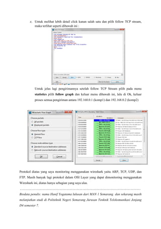 z. Untuk melihat lebih detail click kanan salah satu dan pilih follow TCP stream, maka terlihat seperti dibawah ini : 
Untuk jelas lagi pengirimannya setelah follow TCP Stream pilih pada menu statistics pilih follow graph dan keluar menu dibawah ini, lalu di Ok, keluar proses semua pengiriman antara 192.168.0.1 (komp1) dan 192.168.0.2 (komp2) 
Protokol diatas yang saya monitoring menggunakan wireshark yaitu ARP, TCP, UDP, dan FTP. Masih banyak lagi protokol dalam OSI Layer yang dapat dimonitoring menggunakan Wireshark ini, diatas hanya sebagian yang saya ulas. 
Biodata penulis: nama Hanif Yogatama lulusan dari MAN 1 Semarang dan sekarang masih melanjutkan studi di Politeknik Negeri Semarang Jurusan Tenknik Telekomunikasi Jenjang D4 semester 7. 
