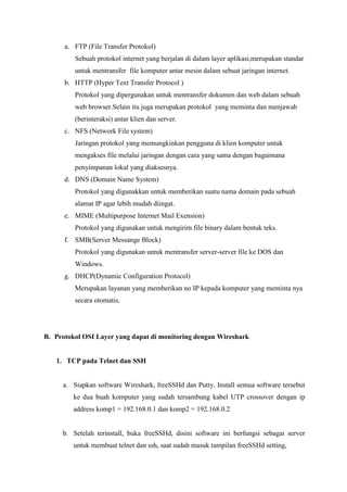 a. FTP (File Transfer Protokol) Sebuah protokol internet yang berjalan di dalam layer aplikasi,merupakan standar untuk mentransfer file komputer antar mesin dalam sebuat jaringan internet. 
b. HTTP (Hyper Text Transfer Protocol ) Protokol yang dipergunakan untuk mentransfer dokumen dan web dalam sebuah web browser.Selain itu juga merupakan protokol yang meminta dan menjawab (berinteraksi) antar klien dan server. 
c. NFS (Network File system) Jaringan protokol yang memungkinkan pengguna di klien komputer untuk mengakses file melalui jaringan dengan cara yang sama dengan bagaimana penyimpanan lokal yang diaksesnya. 
d. DNS (Domain Name System) Protokol yang digunakkan untuk memberikan suatu nama domain pada sebuah alamat IP agar lebih mudah diingat. 
e. MIME (Multipurpose Internet Mail Exension) Protokol yang digunakan untuk mengirim file binary dalam bentuk teks. 
f. SMB(Server Messange Block) Protokol yang digunakan untuk mentransfer server-server file ke DOS dan Windows. 
g. DHCP(Dynamic Configuration Protocol) Merupakan layanan yang memberikan no IP kepada komputer yang meminta nya secara otomatis. 
B. Protokol OSI Layer yang dapat di monitoring dengan Wireshark 
1. TCP pada Telnet dan SSH 
a. Siapkan software Wireshark, freeSSHd dan Putty. Install semua software tersebut ke dua buah komputer yang sudah tersambung kabel UTP crossover dengan ip address komp1 = 192.168.0.1 dan komp2 = 192.168.0.2 
b. Setelah terinstall, buka freeSSHd, disini software ini berfungsi sebagai server untuk membuat telnet dan ssh, saat sudah masuk tampilan freeSSHd setting,  