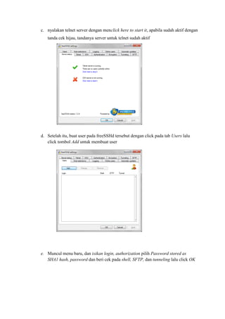 c. nyalakan telnet server dengan menclick here to start it, apabila sudah aktif dengan tanda cek hijau, tandanya server untuk telnet sudah aktif 
d. Setelah itu, buat user pada freeSSHd tersebut dengan click pada tab Users lalu click tombol Add untuk membuat user 
e. Muncul menu baru, dan isikan login, authorization pilih Password stored as SHA1 hash, password dan beri cek pada shell, SFTP, dan tunneling lalu click OK 
 