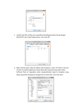 f. setelah click OK, terlihat user yang dibuat tadi dibagian kolom bawah dengan Shell,SFTP, dan Tunnel hidup semua. Lalu click OK 
g. Buka software putty isikan IP address dari komputer 2 yaitu 192.168.0.1 dan port 23 (port ini sudah standart port untuk telnet) dan connection type pilih Telnet. 
Software Putty ini digunakan untuk mengkoneksikan login ke komputer yang dituju yang telah mempunyai settingan Server telnet tadi. Lalu click Open 
 