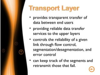 • provides transparent transfer of
  data between end users
• providing reliable data transfer
  services to the upper layers
• controls the reliability of a given
  link through flow control,
  segmentation/desegmentation, and
  error control
• can keep track of the segments and
  retransmit those that fail.
 