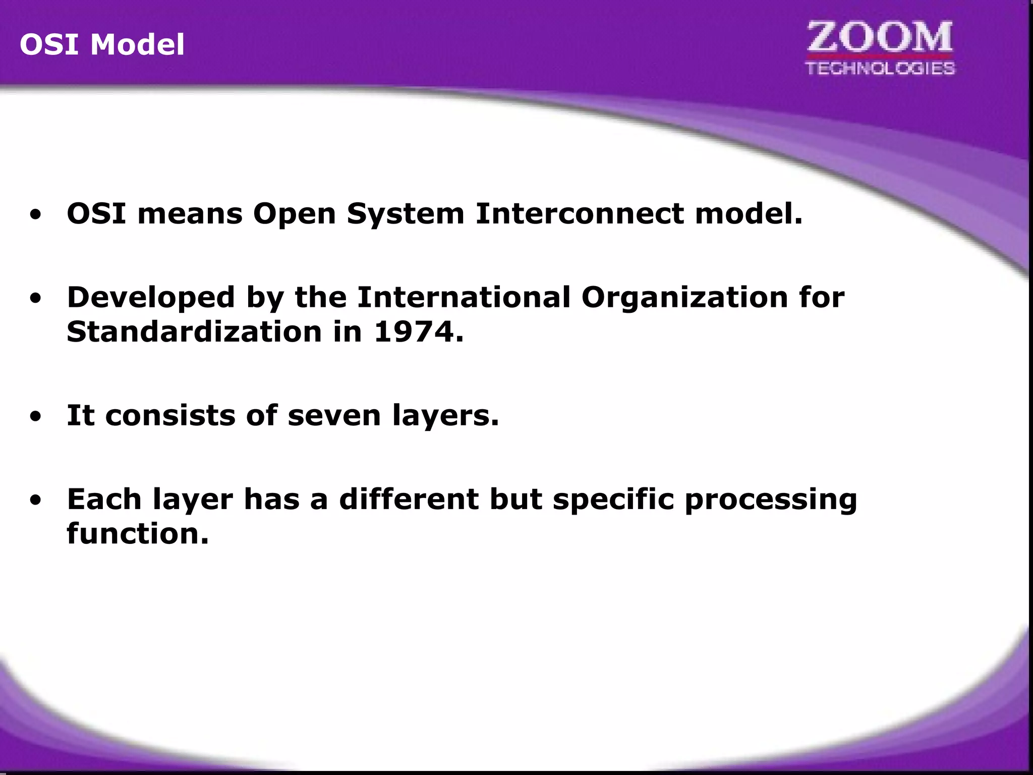 OSI Model

• OSI means Open System Interconnect model.
• Developed by the International Organization for
Standardization in 1974.
• It consists of seven layers.
• Each layer has a different but specific processing
function.

2

 