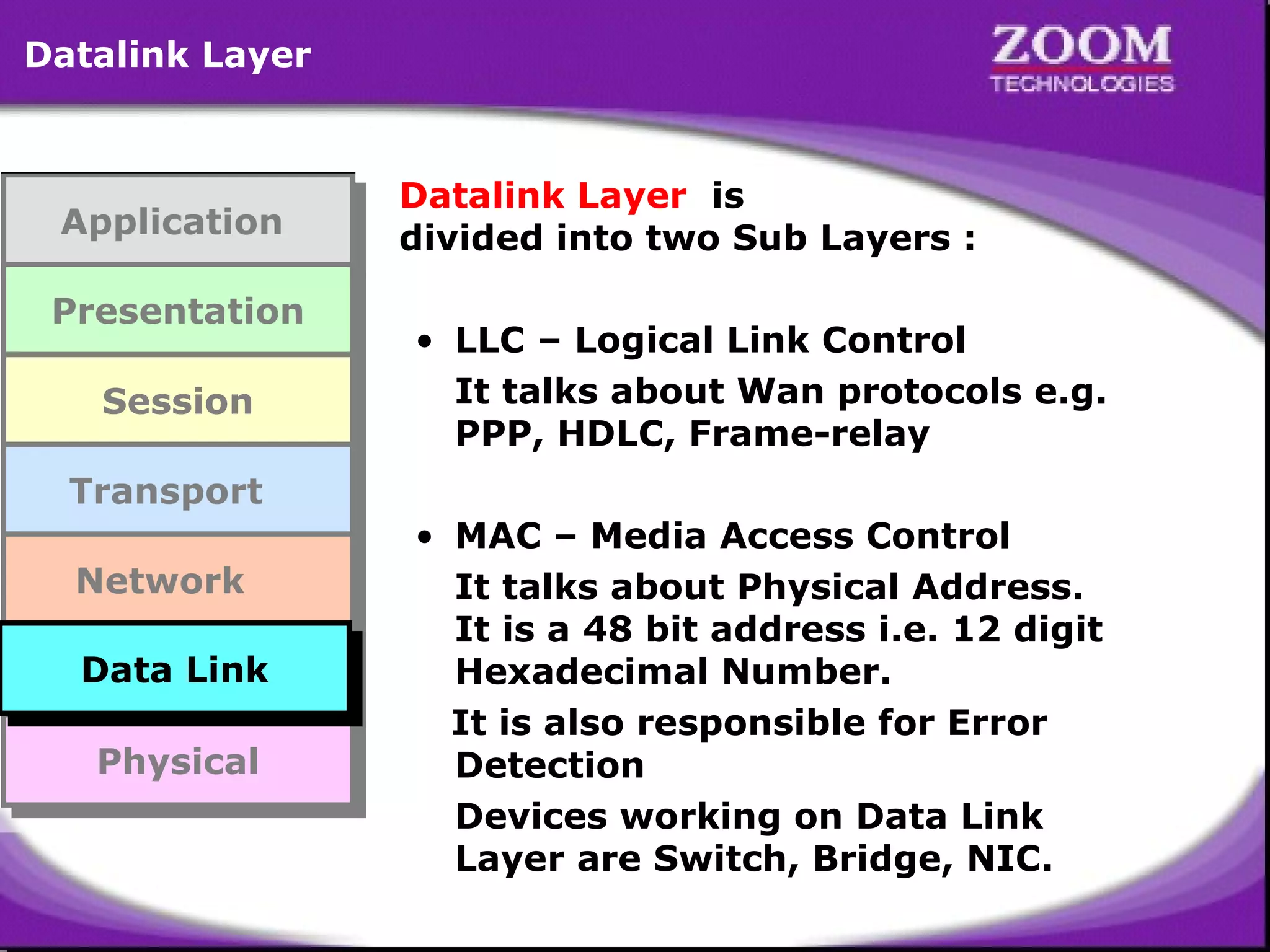 Datalink Layer

Application
Application
Presentation
Presentation
Session
Session
Transport
Transport
Network
Network
Data Link
Data Link
Data Link
Data Link
Physical
Physical

Datalink Layer is
divided into two Sub Layers :
• LLC – Logical Link Control
It talks about Wan protocols e.g.
PPP, HDLC, Frame-relay
• MAC – Media Access Control
It talks about Physical Address.
It is a 48 bit address i.e. 12 digit
Hexadecimal Number.
It is also responsible for Error
Detection
Devices working on Data Link
Layer are Switch, Bridge, NIC.

28

 