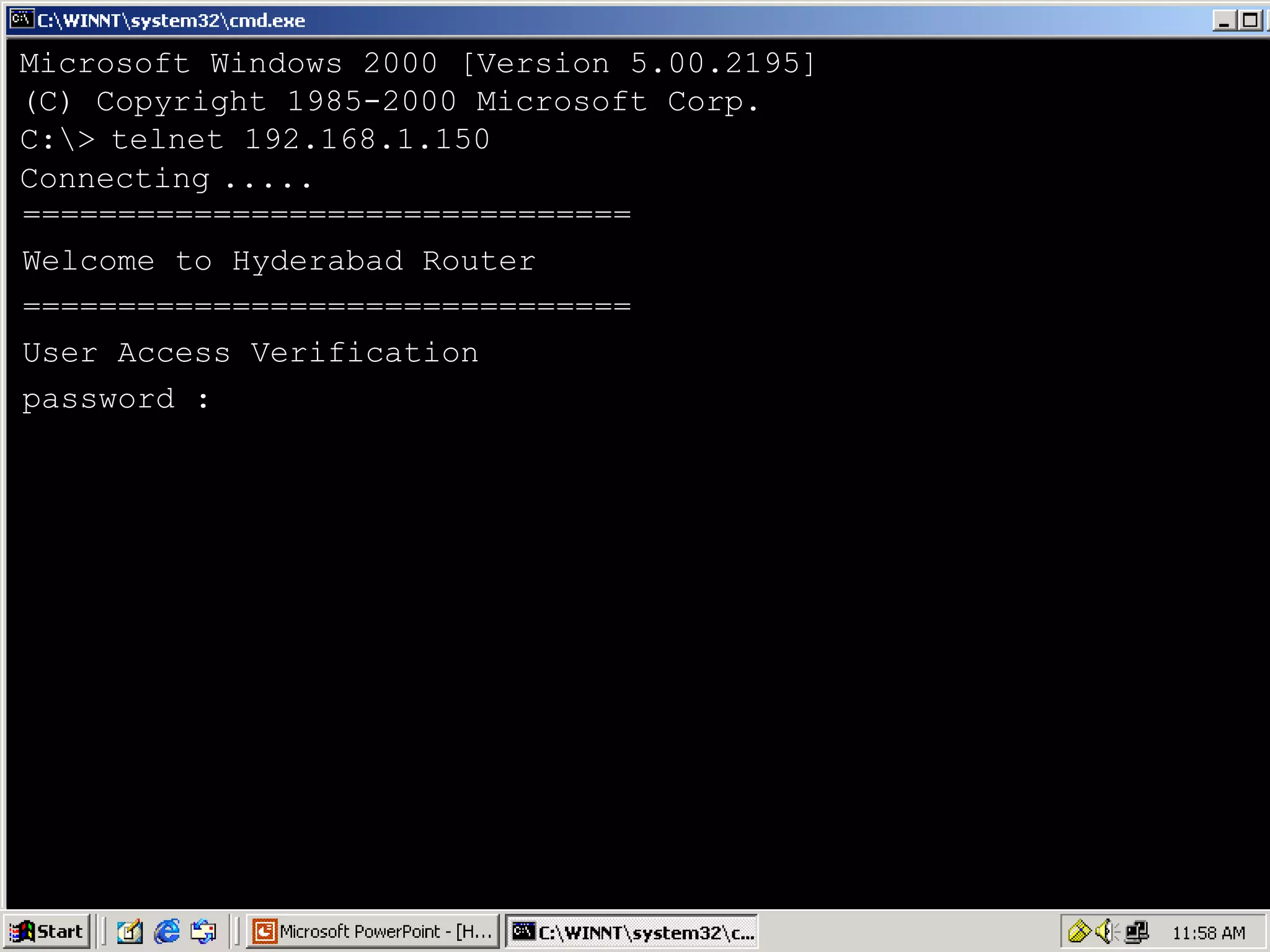Microsoft Windows 2000 [Version 5.00.2195]
(C) Copyright 1985-2000 Microsoft Corp.
C:> telnet 192.168.1.150
Connecting .....
================================
Welcome to Hyderabad Router
================================
User Access Verification
password :

41

 