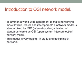 Introduction to OSI network model.
• In 1970,on a world wide agreement to make networking
more flexible, robust and interoperable a network model is
standardized by ISO (international organization of
standards),came as OSI (open system interconnection)
network model.
• This model is very helpful in study and designing of
networks.
 