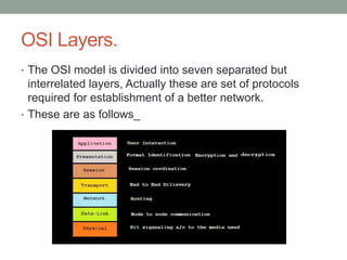 OSI Layers.
• The OSI model is divided into seven separated but
interrelated layers, Actually these are set of protocols
required for establishment of a better network.
• These are as follows_
 