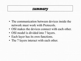 • The communication between devices inside the
network must work with Protocols.
• OSI makes the devices connect with each other.
• OSI model is divided into 7 layers.
• Each layer has its own functions.
• The 7 layers interact with each other.
 