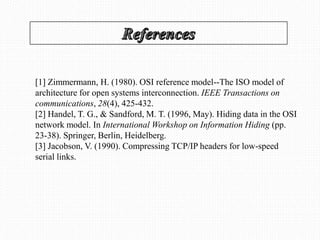 [1] Zimmermann, H. (1980). OSI reference model--The ISO model of
architecture for open systems interconnection. IEEE Transactions on
communications, 28(4), 425-432.
[2] Handel, T. G., & Sandford, M. T. (1996, May). Hiding data in the OSI
network model. In International Workshop on Information Hiding (pp.
23-38). Springer, Berlin, Heidelberg.
[3] Jacobson, V. (1990). Compressing TCP/IP headers for low-speed
serial links.
 