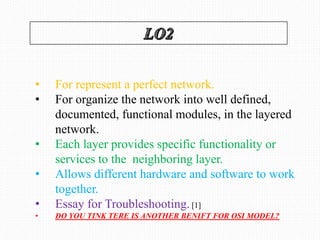 • For represent a perfect network.
• For organize the network into well defined,
documented, functional modules, in the layered
network.
• Each layer provides specific functionality or
services to the neighboring layer.
• Allows different hardware and software to work
together.
• Essay for Troubleshooting. [1]
• DO YOU TINK TERE IS ANOTHER BENIFT FOR OSI MODEL?
 