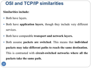 OSI and TCP/IP similarities
24
Similarities include:
 Both have layers.
 Both have application layers, though they include very different
services.
 Both have comparable transport and network layers.
 Both assume packets are switched. This means that individual
packets may take different paths to reach the same destination.
This is contrasted with circuit-switched networks where all the
packets take the same path.
 