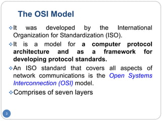 The OSI Model
3
It was developed by the International
Organization for Standardization (ISO).
It is a model for a computer protocol
architecture and as a framework for
developing protocol standards.
An ISO standard that covers all aspects of
network communications is the Open Systems
Interconnection (OSI) model.
Comprises of seven layers
 